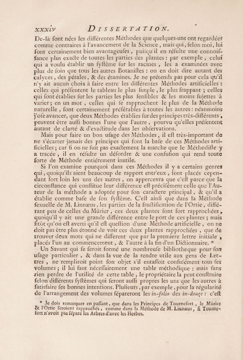 De-là font nées les différentes Méthodes que quelques-uns ont regardées comme contraires à favancement de la Science , mais qui, félon moi, lui font certainement bien avantageufes , puiiqu il en réfuite une connoif- fance plus exaéfe de toutes les parties des plantes : par exemple , celui qui a voulu établir un fyffême fur les racines , les a examinées avec plus de foin que tous les autres Botanifles : on en doit dire autant des calyces , des pétales, & des étamines. Je ne prétends pas pour cela qu’il n’y ait aucun choix à faire entre les différentes Méthodes artificielles : celles qui préfentent le tableau le plus fimple , le plus frappant ; celles qui font établies fur les parties les plus fenfibles 8c les moins fujettes à varier; en un mot , celles qui fe rapprochent le plus de la Méthode naturelle , font certainement préférables à toutes les autres: néanmoins j’ofe avancer, que deux Méthodes établies fur des principes très-différents , peuvent être auffi bonnes l’une que l’autre , pourvu qu’elles préfentent autant de clarté 8c d’exaéfitude dans les obfervations. Mais pour faire un bon ufage des Méthodes , il eff très-important de ne s’écarter jamais des principes qui font la bafe de ces Méthodes arti¬ ficielles; car fi on ne fuit pas exactement la marche que le Méthodifle y a tracée , il en réfulte un défordre 8c une confufion qui rend toute forte de Méthode entièrement inutile. Si Ton examine pourquoi dans ces Méthodes il y a certains genres qui j quoiqu’ils aient beaucoup de rapport entr’eux , font placés cepen¬ dant fort loin les uns des autres , on appercevra que c'eff parce que la circonflance qui conffitue leur différence eff précifémenc celle que l’Au¬ teur de la méthode a adoptée pour fon cara&ere principal, 8c qu’il a établie comme bafe de fon fyfleme. C’eft ainfi que dans la Méthode fexuelle de M. Linnæus, les parties de la fructification de fOrtie, diffé¬ rant peu de celles du Mûrier , ces deux plantes font fort rapprochées , quoiqu’il y ait une grande différence entre le port de ces plantes ; mais fitôt qu'on eff averti qu’il eff queflion d’une Méthode artificielle , on ne doit pas être plus étonné de voir ces deux plantes rapprochées , que de trouver deux mots qui ne different que par la première lettre initiale , placés l’un au commencement, 8c l’autre à la fin d’un Dictionnaire. * Un Savant qui fe feroit formé une nombreufe bibliothèque pour fon ufage particulier , 8c dans la vue de la rendre utile aux gens de Let¬ tres , ne rempliroit point fon objet s’il entaffoit confufément tous fes volumes ; il lui faut nécelfairement une table méthodique : mais fans Hen perdre de l’utilité de cette table , le propriétaire la peut conflruire félon différents fyftêmes qui feront auffi propres les uns que les autres à fatisfaire fes bonnes intentions. Plufieurs , par exemple , pour la régularité de l’arrangement des volumes fépareront les in-folio des in-dou^e : c’eft * Je dois remarquer en pafTant, que dans les Principes de Tournefort , le Mûries 8c l’Ortie feroient rapprochés , comme dans la Méthode de M. JLinnæus^ Tourne¬ fort n’avoit pas féparé les Arbres d’avec les Herbes,