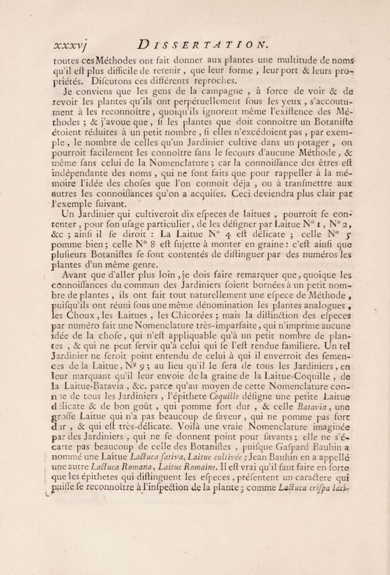 toutes ccs Méthodes ont fait donner aux plantes une multitude de noms qu’il eflplus difficile de retenir , que leur forme , leur port (Scieurs pro¬ priétés. Difcutons ces différents reproches. Je conviens que les gens de la campagne , à force de voir 6c de revoir les plantes qu'ils ont perpétuellement fous les yeux , s’accoutu¬ ment à les reconnoitre , quoiqu’ils ignorent même l’exillence des Mé¬ thodes ; 6c j’avoue que , fi les plantes que doit connoître un Botanifte étoient réduites à un petit nombre , fi elles n’excédoient pas , par exem¬ ple , le nombre de celles qu’un Jardinier cultive dans un potager , on pourroit facilement les connoître fans le fecours d’aucune Méthode , 8c même fans celui de la Nomenclature ; car la connoiffance des êtres eff indépendante des noms , qui ne font faits que pour rappeller à la mé¬ moire l’idée des chofes que l’on connoit déjà , ou à tranfmettre aux autres les connoiffances qu’on a acquifes. Ceci, deviendra plus clair par l’exemple fuivant. Un Jardinier qui cultiveroit dix efpeces de laitues , pourroit fe con¬ tenter , pour fon ufage particulier, de les défigner par Laitue N° i, N°2, 6cc ; ainfi il fe diroit : La Laitue N° 4 eft délicate ; celle N° f pomme bien; celle N° 8 eft fujette à monter en graine: c’eft ainfi que plu fleurs Botanifles fe font contentés de diflinguer par des numéros les plantes d’un même genre. ; Avant que d’aller plus loin, je dois faire remarquer que, quoique les cônnoiffances du commun des Jardiniers foient bornées à un petit nom¬ bre de plantes , ils ont fait tout naturellement une efpece de Méthode , puifqu’ils ont réuni fous une même dénomination les plantes analogues , les Choux , les Laitues , les Chicorées ; mais la diftin&ion. des efpeces par numéro fait une Nomenclature très-imparfaite, qui n’imprime aucune idée de la chofe, qui n’eft appliquable qu’à un petit nombre de plan¬ tes , 6c qui ne peut fervir qu’à celui qui fe l’eff rendue familière. Un tel Jardinier ne feroit point entendu de celui à qui il enverroit des femen- ces de la Laitue, N9 9 ; au lieu qu'il le fera de tous les Jardiniers, en leur marquant qu’il leur envoie de la graine de la Laitue-Coquille , de la Laitue-Batavia , 6cc. parce qu’au moyen de cette Nomenclature con- n 1e de tous les Jardiniers , l’épithete Coquille défigne une petite Laitue d ilicate 6c de bon goût , qui pomme fort dur , 6c celle Batavia, une greffe Laitue qui n’a pas beaucoup de faveur , qui ne pomme pas fort dar , 6c qui eft très-délicate. Voilà une vraie Nomenclature imaginée par des Jardiniers , qui ne fe donnent point pour favants; elle ne s’é¬ carte pas beaucoup de celle des Botanifles , puifque Gafpard Bauhin a i nommé une Laitue Laftuca fativa, Laitue cultivée ; Jean Bauhin en a appelle une autre Laéluca Romana, Laitue Romaine. Il eft vrai qu’il faut faire en forte j que les épithetes qui diftinguent les efpeces , préfentent un caraétere qui