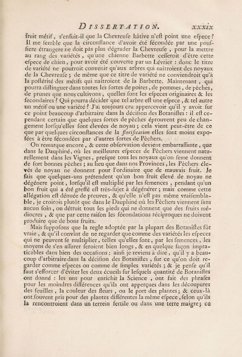 /Y1 Y Y* / 'Y %/v cA/ *yv £- Dissertation. fruit métif, s'enfuit-il que la Chevreufe hâtive n’eft point une efpece ? Il me lemble que la circonftance d’avoir été fécondée par une pouf- ftere étrangère ne doit pas plus dégrader la Chevreufe , pour la mettre au rang des variétés , qu'une chienne Barbette cefferoit d’être cette efpece de chien, pour avoir été couverte par un Lévrier : donc le titre de variété ne pourroit convenir qu’aux arbres qui naîtroient des noyaux de la Chevreufe ; de même que ce titre de variété ne conviendroit qu’à la poftérité des métifs qui naîtroient de la Barbette. Maintenant , qui pourra diftinguer dans toutes les fortes de poires, de pommes , de pêches, de prunes que nous cultivons , quelles font les efpeces originaires & les fecondaires ? Qui pourra décider que tel arbre eft une efpece , 8c tel autre un métif ou une variété ? J’ai toujours cru appercevoir qu’il y avoit fur ce point beaucoup d’arbitraire dans la décifïon des Botaniftes : il eft ce¬ pendant certain que quelques fortes de pêches éprouvent peu de chan¬ gement lorfqu’elles font élevées de noyau ; cela vient peut-être de ce que par quelques circonftances de la fiorification elles font moins expo- fées à être fécondées par d’autres fortes de Pêchers. On remarque encore , & cette obfervation devient embarraffante , que dans le Dauphiné, où les meilleures efpeces de Pêchers viennent natu¬ rellement dans les Vignes , prefque tous les noyaux qu’on feme donnent de fort bonnes pêches ; au lieu que dans nos Provinces , les Pêchers éle¬ vés de noyau ne donnent pour l’ordinaire que de mauvais fruit. Je fais que quelques-uns prétendent qu’un bon fruit élevé de noyau ne dégénéré point, lorfqu’il eft multiplié par les femences , pendant qu’un bon fruit qui a été greffé eft très-fujet à dégénérer ; mais comme cette allégation eft dénuée de preuves , 8c qu’elle n’eft pas même vraifembla¬ bié , je croirois plutôt que dans le Dauphiné où les Pêchers viennent fans aucun foin, on détruit tous les pieds qui ne donnent que des fruits mé¬ diocres , 8c que par cette raifon les fécondations réciproques ne doivent produire que de bons fruits. Mais fuppofons que la réglé adoptée par la plupart des Botaniftes fût vraie , 8c qu'il convînt de ne regarder que comme des variétés les efpeces qui ne peuvent fe multiplier, telles qu’elles font, par les femences , les moyens de s’en affurer feroient bien longs , 8c en quelque façon impra¬ ticables dans bien des occahons : ainfi je reviens à dire , qu’il y a beau¬ coup d’arbitraire dans la décifton des Botaniftes , fur ce qu’on doit re¬ garder comme efpeces ou comme de limples variétés ; 8c je penfe qu’il faut s’efforcer d’éviter les deux écueils fur lefquels quantité de Botaniftes ont donné : les uns pour enrichir la Science , ont fait des phrafes pour les moindres différences qu’ils ont apperçues dans les découpures des feuilles , la couleur des fleurs , ou le port des plantes; 8c ceux-là ontfouvent pris pour des plantes différentes la même efpece , félon qu’ils la rencontroient dans un terrein fertile ou dans une terre maigre ^ ce