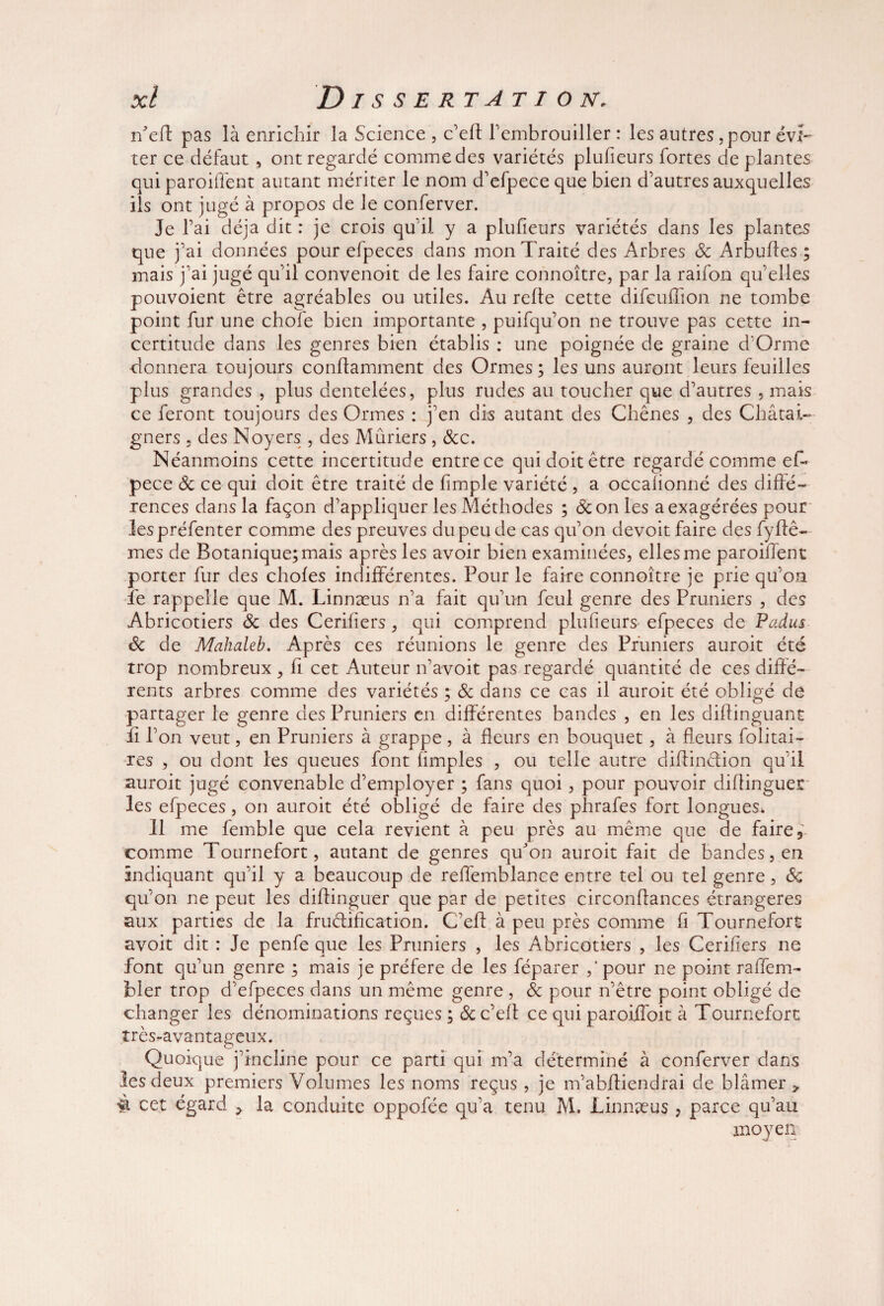 n'eft pas là enrichir la Science , c’elt l’embrouiller : les autres, pour évi¬ ter ce défaut , ont regardé comme des variétés plufieurs fortes de plantes qui paroiffent autant mériter le nom d’efpece que bien d’autres auxquelles ils ont jugé à propos de le conferver. Je l’ai déjà dit : je crois qu’il y a plufieurs variétés dans les plantes que j’ai données pour efpeces dans mon Traité des Arbres ôc Arbufles ; mais j’ai jugé qu’il convenoit de les faire connoître, par la raifon qu’elles pouvoient être agréables ou utiles. Au relie cette difcuffion ne tombe point fur une chofe bien importante , puifqu’on ne trouve pas cette in¬ certitude dans les genres bien établis : une poignée de graine d’Orme donnera toujours conftamment des Ormes ; les uns auront leurs feuilles plus grandes , plus dentelées, plus rudes au toucher que d’autres , mais ce feront toujours des Ormes : j’en dis autant des Chênes , des Châtai- gners , des Noyers , des Mûriers , &c. Néanmoins cette incertitude entre ce qui doit être regardé comme eff pece Ôc ce qui doit être traité de fimple variété , a occalionné des diffé¬ rences dans la façon d’appliquer les Méthodes ; de on les a exagérées pour lespréfenter comme des preuves du peu de cas qu’on devoit faire des fyftê- mes de Botanique; mais après les avoir bien examinées, elles me paroiffent porter fur des choies indifférentes. Pour le faire connoître je prie qu’on îe rappelle que M. Linnæus n’a fait qu’un feul genre des Pruniers , des Abricotiers de des Cerifiers, qui comprend plufieurs efpeces de Padus ôc de Mahaleb. Après ces réunions le genre des Pruniers auroit été trop nombreux , fi cet Auteur n’avoit pas regardé quantité de ces diffé¬ rents arbres comme des variétés ; & dans ce cas il auroit été obligé de partager le genre des Pruniers en différentes bandes , en les diflinguant fi l’on veut, en Pruniers à grappe, à fleurs en bouquet, à fleurs folitai- res , ou dont les queues font limples , ou telle autre diffinction qu’il auroit jugé convenable d’employer ; fans quoi, pour pouvoir dilfinguer les efpeces, on auroit été obligé de faire des phrafes fort longues. Il me femble que cela revient à peu près au même que de faire comme Tournefort, autant de genres qu'on auroit fait de bandes, en indiquant qu’il y a beaucoup de reffemblance entre tel ou tel genre, Ôc qu’on ne peut les dilfinguer que par de petites circonlfances étrangères aux parties de la fructification. C’eff à peu près comme fi Tournefort avoit dit : Je penfe que les Pruniers , les Abricotiers , les Cerifiers ne font qu’un genre ; mais je préféré de les féparer pour ne point raffem- bler trop d’efpeces dans un même genre , ôc pour n’être point obligé de changer les dénominations reçues ; ôc c’elt ce qui paroiffoit à Tournefort très-avantageux. Quoique j’incline pour ce parti qui m’a déterminé à conferver dans les deux premiers Volumes les noms reçus, je m’abffiendrai de blâmer y %. cet égard > la conduite oppofée qu’a tenu M. Linnæus , parce qu’au moyen