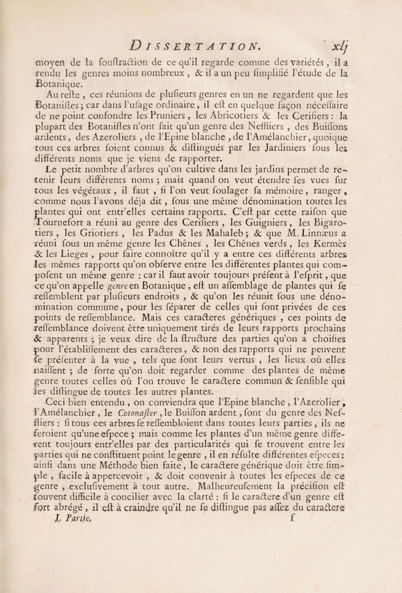 ■moyen de la fouffradion de ce qu'il regarde comme des variétés, il a rendu les genres moins nombreux , & il a un peu Amplifié l’étude de la Botanique. Au relie , ces réunions de plufieurs genres en un ne regardent que les Botanilles ; car dans l’ulage ordinaire , il ell en quelque façon néceffaire de ne point confondre les Pruniers , les Abricotiers 8c les Cerifiers : la plupart des Botanilles n’ont fait qu’un genre des Meffiiers , des Buiffons, ardents, des Azeroliers , de l’Epine blanche , de l’Amélanchier, quoique tous ces arbres foient connus & dillingués par les Jardiniers fous les différents noms que je viens de rapporter. Le petit nombre d’arbres qu’on cultive dans les jardins permet de re¬ tenir leurs différents noms ; mais quand on veut étendre fes vues fur tous les végétaux , il faut , fi l’on veut foulager fa mémoire, ranger % comme nous l’avons déjà dit, fous une même dénomination toutes les plantes qui ont entr’elles certains rapports. C’eff par cette raifon que .Tournefort a réuni au genre des Cerifiers , les Guigniers, les Bigaro- tiers , les Griotiers , les Padus 8c les Mahaleb ; 8c que M.Linnæus a réuni fous un même genre les Chênes , les Chênes verds , les Kermès de les Lieges , pour faire connoître qu’il y a entre ces différents arbres les mêmes rapports qu’on obferve entre les différentes plantes qui coin- pofent un même genre : car il faut avoir toujours préfentà l’efprit, que ce qu’on appelle genre en Botanique , ell un affemblage de plantes qui fe xeffembienî par plufieurs endroits , 8c qu’on les réunit fous une déno¬ mination commune, pour les féparer de celles qui font privées de ces points de rellemblance. Mais ces caraderes génériques , ces points de reffemblance doivent être uniquement tirés de leurs rapports prochains 8c apparents ; je veux dire de la ftrudure des parties qu’on a choihes pour l’établiffement des caraderes, 8c non des rapports qui ne peuvent Ce préfenter à la vue > tels que font leurs vertus , les lieux où elles naiffent ; de forte qu’on doit regarder comme des plantes de même genre toutes celles où l’on trouve le caradere commun 8c fenfible qui ies diffingue de toutes les autres plantes. Ceci bien entendu , on conviendra que l’Epine blanche , l’Azerolier » l’Amélanchier , le Cotonafter ,1e Buiffon ardent, font du genre des Nef- Hiers : II tous ces arbres fe reffembloient dans toutes leurs parties , ils ne feroient qu’une efpece ; mais comme ies plantes d’un même genre diffe¬ rent toujours entr’elles par des particularités qui fe trouvent entre les parties qui ne conffituent point le genre , il en réfulte différentes efpeces: ainfi dans une Méthode bien faite, le caradere générique doit être liim¬ pie , facile à appercevoir , 8c doit convenir à toutes les efpeces de ce genre , exclufivement à tout autre. Malheureufement la précifion eff: Couvent difficile à concilier avec la clarté : fi le caradere d’un genre efi fprt abrégé , il eff à craindre qu’il ne fe diffingue pas affez du caradere I, Partie. f