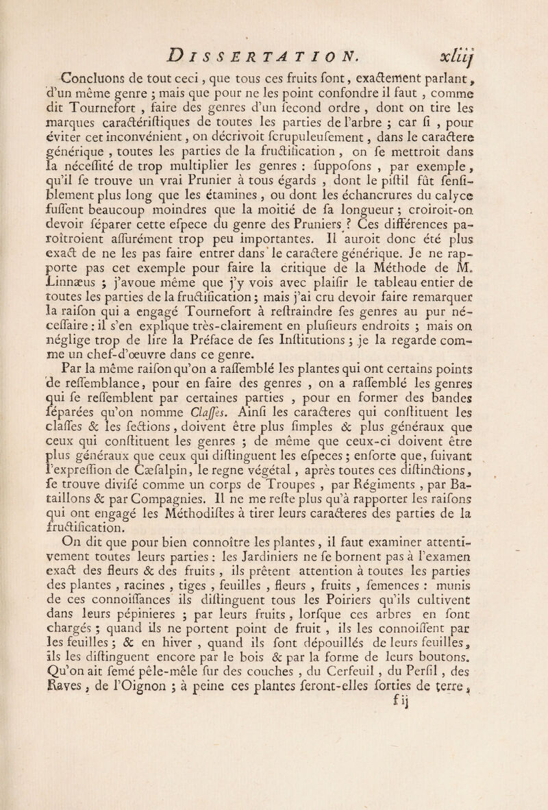 Disserta t i o n. Concluons de tout ceci, que tous ces fruits font, exadement parlant , d’un même genre ; mais que pour ne les point confondre il faut , comme dit Tournefort , faire des genres d’un fécond ordre , dont on tire les marques caradériftiques de toutes les parties de l’arbre ; car fi , pour éviter cet inconvénient. on décrivoit fcrupuleufement 3 dans le caradere générique , toutes les parties de la fructification , on fe mettroit dans la nécefiité de trop multiplier les genres : fuppofons , par exemple , qu’il fe trouve un vrai Prunier à tous égards , dont le piftil fût fenft- blement plus long que les étamines 3 ou dont les échancrures du calyce fufient beaucoup moindres que la moitié de fa longueur ; croiroit-on devoir féparer cette efpece du genre des Pruniers ? Ces différences pa- roîtroient affurément trop peu importantes. Il auroit donc été plus ex ad de ne les pas faire entrer dans le caradere générique. Je ne rap¬ porte pas cet exemple pour faire la critique de la Méthode de M. Linnæus ; j’avoue même que j’y vois avec plaifir le tableau entier de toutes les parties de la frudification ; mais j’ai cru devoir faire remarquer la raifon qui a engagé Tournefort à refiraindre fes genres au pur né- ceffaire : il s’en explique très-clairement en plufieurs endroits ; mais on néglige trop de lire la Préface de fes Inftitutions ; je la regarde com¬ me un chef-d’œuvre dans ce genre. Par la même raifon qu’on a raffemblé les plantes qui ont certains points de reffemblance, pour en faire des genres 3 on a raffemblé les genres qui fe reffemblent par certaines parties 3 pour en former des bandes féparées qu’on nomme ClaJJes. Âinfi les caraderes qui confiituent les claffes 8c les fedions 3 doivent être plus fimples de plus généraux que ceux qui confiituent les genres ; de même que ceux-ci doivent être plus généraux que ceux qui diftinguent les efpeces; enforte que, fuivant l’expreffion de Cæfalpin, le régné végétai , après toutes ces diftindions, fe trouve divifé comme un corps de Troupes , par Régiments , par Ba¬ taillons 8c par Compagnies. Il ne me refte plus qu’à rapporter les raifons qui ont engagé les Méthodiftes à tirer leurs caraderes des parties de la frudification. On dit que pour bien connoître les plantes 3 il faut examiner attenti¬ vement toutes leurs parties : les Jardiniers ne fe bornent pas à l’examen exad des fleurs 8c des fruits , ils prêtent attention à toutes les parties des plantes , racines 3 tiges , feuilles 3 fleurs 3 fruits , femences : munis de ces connoiiTances ils diftinguent tous les Poiriers qu’ils cultivent dans leurs pépinières ; par leurs fruits , lorfque ces arbres en font chargés ; quand ils ne portent point de fruit , ils les connoiffent par les feuilles ; 8c en hiver, quand ils font dépouillés de leurs feuilles 9 ils les diftinguent encore par le bois & par la forme de leurs boutons» Qu’on ait femé pêle-mêle fur des couches , du Cerfeuil , du Per fil , des Raves, de l’Oignon ; à peine ces plantes feront-elles forties de terre5