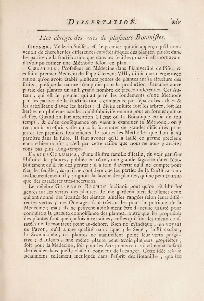 Idée abrégée des vues de plu (leurs B otanifles, Gesner, Médecin Suiffe , eft le premier qui ait apperçu qu'il con- V en oit de chercher les différences caraétériftiques des plantes, plutôt dans les parties de la fructification que dans les feuilles ; mais il eft mort avant d'avoir pu former une Méthode félon ce plan. Cæsalpin, Profeffeur en Médecine dans l'Univerfité dePife, 8c enfuite premier Médecin du Pape Clement VIII, difoit que c’étoit avec raifon qu'on avoit établi plufieurs genres de plantes fur la ftrudure des fruits , puifque la nature n'emploie pour la production- d'aucune autre partie des plantes un aufti grand nombre de pièces différentes. Cet Au¬ teur , qui eft le premier qui ait jetté les fondements d'une Méthode par les parties de la fructification , commence par féparer les arbres 8c les arbriifeaux d’avec les herbes : il divife enfuite foit les arbres , foit les herbes en plufieurs bandes , qu'il fubdivife encore pour en former quinze claffes. Quand on fait attention à l'état où la Botanique étoit de fou temps , êc qu'en conféquence on vient à examiner fa Méthode, on y reconnoît un efprit vafte qui a fu furmonter de grandes difficultés pour jetter les premiers fondements de toutes les Méthodes que l’on a vu paroître dans la fuite. Il faut avouer qu'il a laiffé ce germe précieux encore bien confus ; c'eft par cette raifon que nous ne nous y arrêter¬ ions pas plus long-temps» F a b i u s C o l u m n a 9 d'une illuftre famille d’Italie, fît voir par fon Hiftoire des plantes, publiée en i<5i(5, une grande fagacité dans Péta- bliffement qu’il fit des genres : il a foin d’avertir qu'il ne compte pour rien les feuilles y8c qu'il ne confidere que les parties de la fructification : malheureufement il y joignoit la faveur des plantes, qui ne peut fournir' que des caraderes très-incertains. Le célébré Gaspard Bauhin inclinoit pour qu’on établît Ieîf genres fur les vertus des plantes. Je me garderai bien de blâmer ceux qui ont donné des Traités des plantes ufuelles rangées félon leurs diffé¬ rentes vertus ; ces Ouvrages font très - utiles pour la pratique de la Médecine ; mais ils ne peuvent abfolument être d’aucune Utilité pour conduire à la parfaite connoiffance des plantes : outre que les propriétés des plantes font quelquefois incertaines, celles qui font les mieux conff tâtées ne fe montrent point au-dehors. Rien ne m'indique, envoyant un Pavot, qu'il a une qualité narcotique ; le Séné , la Rhubarbe r la Scammonée , ces plantes ne manifeftent point leur vertu purga¬ tive. : d’ailleurs r une même plante peut avoir plufieurs propriétés 3 foit pour la Médecine , foit pour les Arts ; dans ce cas il eft embarraffang de décider dans quelle claffe il convient de la ranger. Cette idée reftoit néanmoins tellement inculquée dans l’efprit des Botaniftes , que 1 es>