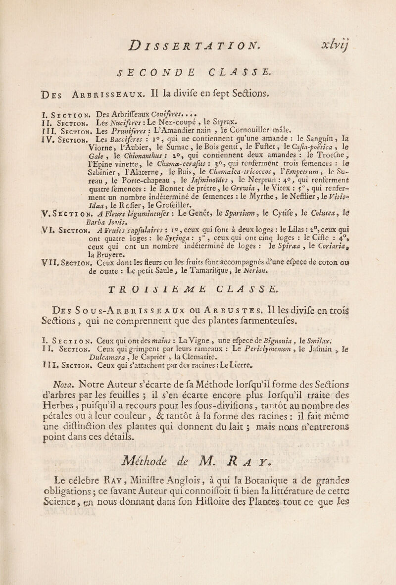 SECONDE CLASSE. Des Arbrisseaux, Il la divife enfept Seâions. I. Section. Des Arbrilfeaux Conifères.. , • II. Section. Les Nuciferes : Le Nez-coupé , le Styrax. III. Section. Les Pruniferes : L’Amandier nain , le Cornouiller mâle. IV» Section. Les Bacciferes : i°, qui ne contiennent qu’une amande : le Sanguin, h Viorne, l’Aubier, le Sumac , le Bois gentî, le Fuftet, le Cafia-poëtica , le Gale , le Chionanthus : 20, qui contiennent deux amandes : le Troefne, l’Epine vinette, le Chamœ-cerafus : 30, qui renferment trois femencts : le Sabinier , l’Alaterne, le Buis, le Chamxlea-tricoccos, ÏEmpetrum, le Su¬ reau , le Porte-chapeau , le Jafminoïdes , le Nerprun : 40, qui renferment quatre femences : le Bonnet de prêtre, le Grewia , le Vitex : f0, qui renfer¬ ment un nombre indéterminé de femences : le .Myrthe, le NefHier, le Vitu* Id<sa> le Relier, leGrofeiller. V. Section. A Fleurs légumineufes : Le Genêt, loSpanïum^ le Cytife , le Colutea, la Barba Jovis. VI, Section. A Fruits capfulaires : î° , ceux qui Ibnt à deux loges : le Lilas : 2°, ceux qui ont quatre loges: le Syringa : 30, ceux qui ont cinq loges : le Cifte : 4°» ceux qui ont un nombre indéterminé de loges : le Spiraa , le Coriaria9 la Bruyere. VI ï. Section. Ceux dont les fleurs ou les fruits font accompagnés d’une efpece de coton oui de ouate : Le petit Saule, le Tamarilque, le Nerion. TROISIEME C L A S S E. De s S o u s-A rbrisseaux ou Arbustes. Il les divife en trois Sections, qui ne comprennent que des plantes farmenteufes. î. Section. Ceux qui ont des mains : La Vigne , une elpece de Bignonia, le Smilax. I I. Section. Ceux qui grimpent par leurs rameaux : Le Periclymenum , le Jafmin , le Dulcamara , le Câprier , la Clématite. III* Section, Ceux qui s’attachent par des racines : Le Lierre® Nota. Notre Auteur s’écarte de fa Méthode lorfqu’iî forme des Serions d’arbres par les feuilles ; il s’en écarte encore plus lorfqu’il traite des Herbes , puifqu il a recours pour les fous-divifions , tantôt au nombre des pétales ou à leur couleur 3 & tantôt à la forme des racines : il fait même une diflinâdon des plantes qui donnent du lait ; mais nous n’entrerons point dans ces détails. Méthode de M. R A Y. Le célébré Ray , Minière Anglois , à qui la Botanique a de grandes obligations ; ce favant Auteur qui connoiffoit fi bien la littérature de cette Science ? en nous donnant dans fon Hiftoire des Plantes tout ce que les