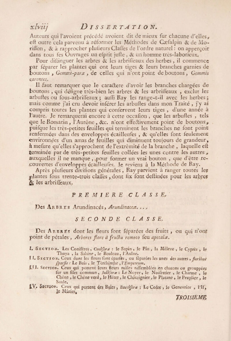 Auteurs qui l’avoient précédé avoient dit de mieux fur chacune d'elles, eft outre cela parvenu à réformer les Méthodes de Cæfalpin Sc de Mo- riffon, Sc à rapprocher pluheurs Claffes de Tordre naturel : on apperçoit dans tous Tes Ouvrages un efprit jufte , Sc un homme tres-laboricux. Pour diftinguer les arbres Sc les arbrifieaux des herbes, il commence par féparer les plantes qui ont leurs tiges Sc leurs branches garnies de boutons , Gemmi-parce y de celles qui n'ont point de boutons, Gemmis qarentes Il faut remarquer que le caradere d'avoir les branches chargées de boutons 3 qui défigne très-bien les arbres Sc les arbriffeaux 3 exclut les arbulles ou fous-arbriffeaux ; auffi Ray les range-t-il avec les herbes ; mais comme j'ai cru devoir inférer les arbulles dans mon Traité , j'y ai compris toutes les plantes qui confervent leurs tiges 3 d'une année à l’autre. Je remarquerai encore à cette occafion, que les arbulles , tels que le-Romarin, l'Aurone, Sc c. n'ont effedivement point de boutons, puifque les très-petites feuilles qui terminent les branches ne font point renfermées dans des enveloppes écailleufes , Sc qu'elles font feulement environnées d'un amas de feuilles qui diminuent toujours de grandeur, à mefure qu'elles s'approchent de l'extrémité de la branche , laquelle eft terminée par de très-petites feuilles collées les unes contre les autres ^ auxquelles il ne manque , .pour former un vrai bouton , que d’être re- couvertes d'enveloppes écailleufes. Je reviens à la Méthode de Ray. Après pluheurs divihons générales , Ray parvient à ranger toutes le$ plantes fous trente-trois claffes, dont hx font dellinées pour les arbjee §& les arbriffeaux, PREMIERE CLASSE Des A r bres Arundinacés, Arundinacex, ,. , SECONDE CLASSE. Des Arbres dont les fleurs font féparées des fruits 5 ou qui n'ont point de pétales 3 Arbores flore à fruSlu remoto feu apetalæ. L Section. Les Conifères, Conîferœ : le Sapin, le Pin, la Méleze , le Cyprès , le Thuya , la Sabine , le Bouleau, l’Aulne. Section. Ceux dont les fleurs font éparfes , ou lëparées les unes des autres, fiorzbm fparjis : Le Buis , le Térébinthe , 1 ’Empetrum, DI* Section. Ceux qui portent leurs fleurs mâles raiïemblées en chatons ou grouppées fur un filet commun, Jiiliferce : Le Noyer, le Noifettier , le Charme , le Chêne , le Chêne verd , le Hêtre , le Châtaignier, le Platane , le Peuplier d le Saule. Section. Ceux qui portent 4es Baies, Baccîfer# ; Le Cedre , le Genevrier , Pif, le Mûrier* TROISIEME