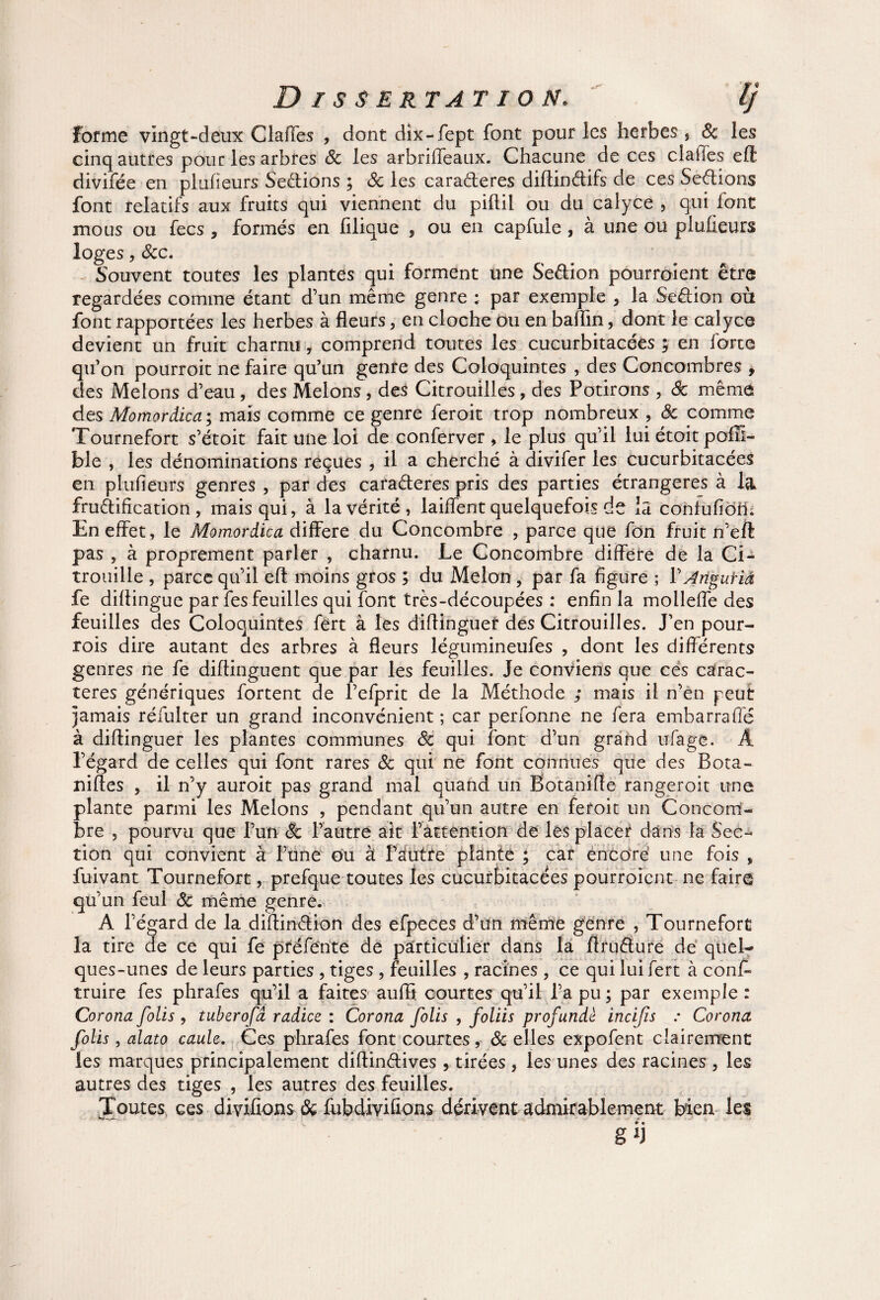 forme vingt «deux Claffes , dont dix-fept font pour les herbes , 8c les cinq autres pour les arbres 8c les arbriffeaux. Chacune de ces claiTes efl divifée en pluûeurs Sedions ; 8c les caraderes diftindifs de ces Sedions font relatifs aux fruits qui viennent du piftil ou du calyce , qui font mous ou fecs , formés en filique , ou en capfule, à une ou pluûeurs loges, &c. Souvent toutes les plantes qui forment une Sedion pourroient être regardées comme étant d’un même genre ; par exemple , la Sedion où font rapportées les herbes à fleurs, en cloche ou en baflin, dont le calyce devient un fruit charnu, comprend toutes les cucurbitacées ; en forte qu’on pourroit ne faire qu’un genre des Coloquintes , des Concombres , des Melons d’eau, des Melons, des Citrouilles, des Potirons , 8c même des Momordica; mais comme ce genre feroit trop nombreux , 8c pomme Tournefort s’étoit fait une loi de conferver , le plus qu’il lui étoit pofR- ble , les dénominations reçues , il a cherché à divifer les cucurbitacées en pluûeurs genres , par des caraderes pris des parties étrangères à la frudification , mais qui, à la vérité, laiffent quelquefois de la confufioih En effet, le Momordica différé du Concombre , parce que fon fruit n’eil pas , à proprement parler , charnu. Le Concombre diffère de la Ci¬ trouille , parce qu’il eft moins gros ; du Melon, par fa figure ; V A ngu fia fe diftingue par fes feuilles qui font très-découpées : enfin la molleffe des feuilles des Coloquintes fert à les diflinguer des Citrouilles. J’en pour- rois dire autant des arbres à fleurs légumineufes , dont les différents genres ne fe diflinguent que par les feuilles. Je conviens que ces carac¬ tères génériques fortent de l’efprit de la Méthode ; mais il n’en peut jamais réfulter un grand inconvénient ; car perfonne ne fera embarraffé à diflinguer les plantes communes 8c qui font d’un grand ufage. Â l’égard de celles qui font rares 8c qui ne font connues que des Bota- nifles , il n’y auroit pas grand mal quand un Botanifle rangeroit une plante parmi les Melons , pendant qu’un autre en feroit un Concom¬ bre , pourvu que l’un & l’autre ait l’attention de les placer dans la Sec¬ tion qui convient à Tune ou à l’autre plante ; car encore une fois , fuivant Tournefort, prefque toutes les cucurbitacées pourroient ne faire qu’un feul 8c même genre. A l’égard de la diflindion des efpeces d’un même genre , Tournefort la tire de ce qui fe préfènte de particulier dans la Arudure de quel¬ ques-unes de leurs parties , tiges, feuilles , racines , ce qui lui fert à cons¬ truire fes phrafes qu’il a faites aufli courtes qu’il l’a pu ; par exemple : Corona folis , tuberofâ radiez : Corona folis , foliis profundè incijis : Corona folis, alato caule. Ces phrafes font courtes, 8c elles expofent clairement les marques principalement diftindives , tirées , les unes des racines , les autres des tiges , les autres des feuilles. Toutes ces divifions & fubdiviûons dérivent admirablement bien les g ij