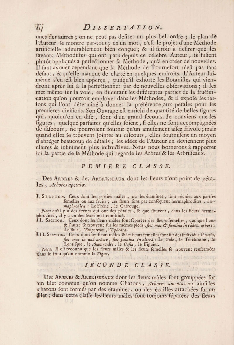 unes des autres ; on ne peut pas defirer un plus bel ordre ; le plan dé lAuteur fe montre par-tout; en un mot, c’efl: le projet d’une Méthode artificielle admirablement bien conçue ; 8c il feroit à defirer que les favants Méthodiftes qui ont paru depuis ce célébré Auteur , fe fuffent plutôt appliqués à perfectionner fa Méthode , qu’à en créer de nouvelles. Il faut avouer cependant que la Méthode de Tournefort n’efl pas fans défaut, 8c qu’elle manque de clarté en quelques endroits. L’Auteur lui- même s’en eft bien apperçu , puifqu’il exhorte les Botaniltes qui vien¬ dront après lui à la perfectionner par de nouvelles obfervations ; il les met même fur la voie, en difcutant les différentes parties de la fructifi¬ cation qu’on pourroit employer dans les Méthodes, 8c il expofe les rai- fons qui l’ont déterminé à donner la préférence aux pétales pour fes premières divifions. Son Ouvrage eft enrichi de quantité de belles figures qui, quoiqu’on en dife , font d’un grand fecours. Je conviens que les figures , quelque parfaites qu’elles foient, fi elles ne font accompagnées de difcours , ne pourroient fournir qu’un amufement allez frivole ; mais quand elles fe trouvent jointes au difcours , elles fournilfent un moyen d’abréger beaucoup de détails ; les idées de l’Auteur en deviennent plus claires 8c infiniment plus inftruCtives. Nous nous bornerons à rapporter ici la partie de fa Méthode qui regarde les Arbres 8c les Arbriffeaux. P E M I E R E CLASSE. Des Arbres 8c des Arbrisseaux dont les fleurs n’ont point de péta¬ les , Arbores apetalœ. î. Section. Ceux dont les parties males , ou les étamines , (ont réunies aux parties femelles ou aux fruits ; ces fleurs font par conféquent hermaphrodites , her- maphrodicx : Le Frêne , le Carrouge. Nota qu’il y a des Frenes qui ont des pétales , & que louvent , dans les fleurs herma¬ phrodites , il y a un des fexes mal conftitué. II. Section. Ceux dont les fleurs mâles font féparées des fleurs femelles , quoique l’une & l’autre fe trouvent fur les mêmes pieds, flos mas & fœmina in eddem arbore z Le Buis, YEmpetrum , YEfhedra. III. Section. Ceux dont les fleurs mâles & les fleurs femelles font fur des individus féparés, flos mas in unâ arbore, flos fœmina in altéra : Le Gale , le Tércbinthe , le Lentifque, 1 e Rhamnoides, le Cafta, le Figuier. Nota. Il eft reconnu que les fleurs mâles & les fleurs femelles le trouvent renfermée? $ans le fruit qu’on nomme la Figue. .SECONDE CLASSE. . » j j J » * • • «■ • -V « . V ■» • t _ i ' 4 ' \ , * Des Arbres & Arbrisseaux dont les fleurs mâles font grouppées fur un filet commun qu’on nomme Chatons , Arbores amentaceœ ; ainfi les chatons font formés par des étamines, ou des écailles attachées fur un filet ; dans cette claffe les fleurs mâles font toujours féparées des fleurs