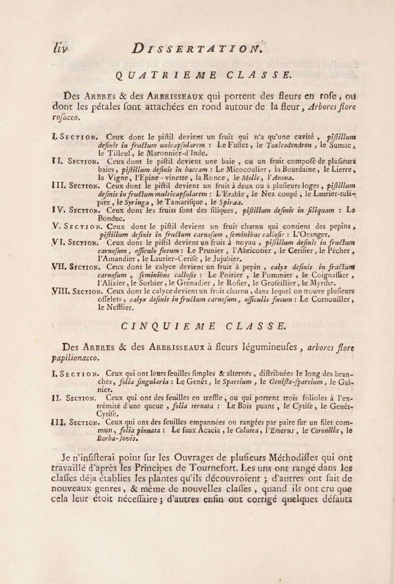 QUATRIEME CLASSE. Des Arbres 8c des Arbrisseaux qui portent des fleurs en rofe, ou dont les pétales font attachées en rond autour de la fleur, Arbores flore rofaceo. I. Section. Ceux dont le piftil devient un fruit qui n’a qu’une cavité , piflillum définît in frutlum unicapfularem : LeEuftet, le Toxlcodendron , le Sumac, le Tilleul, le Maronnicr-d’Inde. IL Section. Ceux dont le piftil devient une baie , ou un fruit compofé de plufîeurs baies, pifiillum définit in baccam : Le Micocoulier , la Bourdaine, le Lierre » la Vigne, l’Epine-vinette, la Ronce, 1 e Molle, Y Anona. III, Section. Ceux dont le piftil devient un fruit à deux ou à plu/ieurs loges, pif ilium définit in fruttum multicapfularem : L’Erable , le Nez coupé , le Laurier-tuli¬ pier , le Syringa , le Tamarifque , le Spirœa. ÏV. Section. Ceux dont les fruits font des filiques, pif ilium définit in filiquam : Le Bonduc. Y. Section. Ceux dont le piftil devient un fruit charnu qui contient des pépins, pif ilium defnit in fruttum carnofum , feminibus calloft : L’Oranger, yi» Section. Ceux dont le piftil devient un fruit à noyau , piflillum définit in fruClum carnofum , offculo fœtum : Le Prunier , l’Abricotier , le Cerilier, le Pecher , l’Amandier , le Laurier-Cerifè , le Jujubier. VII. Section. Ceux dont le calyce devient un fruit à pépin , calyx définit in fruftum carnofum , feminibus callofs : Le Poirier , le Pommier , le Coignaflier , l’Alizier, le Sorbier, le Grenadier , le Ro/ier, le Grofeiilier, le Myrthe. ym. Section. Ceux dont le calyce devient un fruit charnu , dans lequel on trouve plu/ieurs oftelets, calyx définit in fruttum carnofum, ojficulis fœtum : Le Cornouiller, le Neftlier. CINQUIEME CLASSE. Des Arbres 8c des Arbrisseaux à fleurs légumineufes , arbores flort papilionaceo. I. S e c t i o n. Ceux qui ont lears feuilles /impies & alternes, diftribuées le long des bran¬ ches, folia fingularia : Le Genêt, le Spartium , le Genifia-fpartium , le Gaî- nier. II. Section. Ceux qui ont des feuilles en treffle , ou qui portent trois folioles à l’ex¬ trémité d’une queue , folia ternata : Le Bois puant , le Cytife, le Genêt- Cytife. III. Section. Ceux qui ont des feuilles empannées ou rangées par paire ftir un filet com¬ mun , folia pinnata : Le faux Acacia , le Coltttea> 1 ’Emerus , le Coronilla , le Barba-Jovis. Ic rfinflfterai point fur les Ouvrages de plufleurs Méthodifles qui ont travaillé d’après les Principes de Tournefort. Les uns ont rangé dans les clafles déjà établies les plantes qu’ils découvroient ; d’antres ont fait de nouveaux genres, 8c même de nouvelles claflès , quand ils ont cru que cela leur étoit néceflaire y d’autres enfin ont corrigé quelques défauts