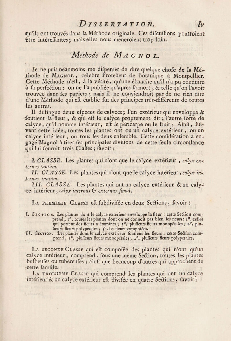 qu'ils ont trouvés dans la Méthode originale. Ces difcuflions pouffoient être intéreffantes ; mais elles nous meneroient trop loin. L Méthode de Magnol. Je ne puis néanmoins me difpenfer de dire quelque chofe de la Mé¬ thode de Magnol , célébré ProfelTeur de Botanique à Montpellier. Cette Méthode n’efl, à la vérité, qu’une ébauche qu’il ira pu conduire à fa perfedion : on ne l’a publiée qu’après fa mort, ôc telle quJon l’avoit trouvée dans fes papiers ; mais il ne conviendroit pas de ne rien dire d’une Méthode qui efl établie fur des principes très-différents de toutes les autres. Il dillingue deux efpeces decalyces; l’un extérieur qui enveloppe foutient la fleur , & qui efl le calyce proprement dit ; l’autre forte de calyce, qu’il nomme intérieur, efl le péricarpe ou le fruit : Ainfï, fui- vaut cette idée, toutes les plantes ont ou un calyce extérieur , ou un calyce intérieur , ou tous les deux enfemble. Cette confidération a en¬ gagé Magnol à tirer fes principales divifions de cette feule circonftance qui lui fournit trois Claffes ; favoir : I. CLASSE. Les plantes qui n’ont que le calyce extérieur , calyx ex- ter nus tantum. IL CLASSE. Les plantes qui n’ont que le calyce intérieur, calyx in~ îernus tantum. III. CLASSE. Les plantes qui ont un calyce extérieur &un caîy= ce intérieur, calyx internus externus Jimul. La première Classe efl fubdivifée en deux Sedions, favoir : I. Section* Les plantes dont le calyce extérieur enveloppe la fleur : cette Seétion com¬ prend , i°. toutes les plantes dont on ne connoît pas bien les fleurs; z°. celles qui portent des fleurs à étamines ; 30. plufleurs fleurs monopétales ; 40, plu» fleurs fleurs polypétales ; 50. les fleurs compofées. II. Section» Les plantes dont le calyce extérieur foutient les fleurs : cette Seétion com¬ prend 5 i°. plufleurs fleurs monopétales ; 2.0. plufieurs fleurs polypétales. La seconde Classe qui efl compofée des plantes qui n’ont qu’un calyce intérieur , comprend , fous une même Sedion, toutes les plantes bulbeufes ou tubéreufes ; ainfi que beaucoup d’autres qui approchent de cette famille. La troisième Classe qui comprend les plantes qui ont un calyce intérieur ôc un calyce extérieur efl diyifée en quatre Sedions, favoir ;