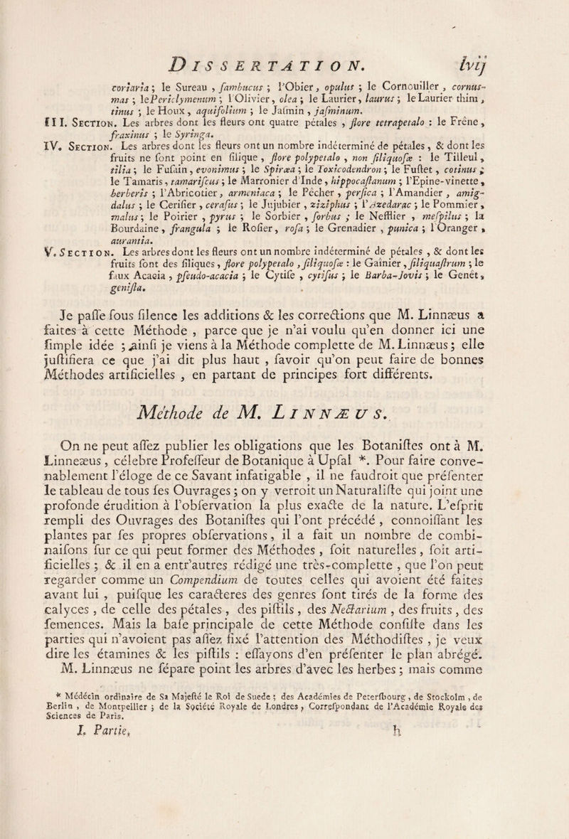 corîarîa ; le Sureau , [ambucus ; FObier, opulus ; le Cornouiller , cornus- mas ; 1 ePericlymenum ; 1 Olivier, olea j le Laurier, laurus ; le Laurier tliim » tinus ) le Houx, aquifolium ; le Jafmin , jafminum. fl I. Section. Les arbres dont les fleurs ont quatre pétales , flore tetrapetalo ; le Frêne, fraxinus ; le Syringa» IV. Section. Les arbres dont les fleurs ont un nombre indéterminé de pétales, & dont les fruits ne font point en filique , flore polypetalo , non filtquoflæ : le Tilleul, tilt a ; le Fufain, evonimus ; le Spirœa ; le Toxicodendron ; le Fuftet, connus * le Tamaris, tamariflcus ; le Marronier d'Inde, hîppocaflanum ; l’Epine-vinette „ berberts ; l’Abricotier, armeniaca ; le Pêcher , perfica ; l’Amandier , amig- dalus ; le Ceriiier , cerafus ; le Jujubier , zizlphus ; YAzedarac \ le Pommier » malus ; le Poirier , pyrus ; le Sorbier , forbus ; le Nefflier , mefpilus ; la Bourdaine, frangula ; le Rolier, rofa ; le Grenadier , punîca ; l'Oranger » aurantia. Vo Section. Les arbres dont les fleurs ont un nombre indéterminé de pétales , & dont les fruits font des flliques , flore polypetalo ,flltquofæ : le Garnier, feliquaflrum ; le faux Acacia , pfeudo-acacia ; le Cytife , cytiflus \ le Barba-Jouis \ le Genêt, gen:flae Je paffe fous filence les additions 3c les corrections que M. Linnæus a faitts k cette Méthode , parce que je n’ai voulu qu’en donner ici une fimple idée ; ^ainfi je viens à la Méthode complette de M. Linnæus ; elle juftifîera ce que j’ai dit plus haut , favoir qu’on peut faire de bonnes Méthodes artificielles , en partant de principes fort différents. Méthode de M. LlNNÆUS. On ne peut affez publier les obligations que les Botaniffes ont à M. JLinneæus, célébré Profeffeur de Botanique à Upfal *. Pour faire conve¬ nablement l’éloge de ce Savant infatigable , il ne faudroit que préfenter le tableau de tous les Ouvrages ; on y verroit un Naturaliffe qui joint une profonde érudition à l’obfervation la plus exaéte de la nature. L’efprit rempli des Ouvrages des Botaniffes qui Font précédé , connoiffant les plantes par fes propres obfervations, il a fait un nombre de combi- naifons fur ce qui peut former des Méthodes , foit naturelles, foit arti¬ ficielles ; 3c il en a entr’autres rédigé une très-complette , que Ton peut regarder comme un Compendium de toutes celles qui avoient été faites avant lui , puifque les caractères des genres font tirés de la forme des calyces , de celle des pétales , des piffils , des Nebiarium , des fruits , des femences. Mais la bafe principale de cette Méthode confille dans les parties qui n’avoient pas affez fixé l’attention des Méthodiftes , je veux dire les étamines 3c les piffils : effayons d’en préfenter le plan abrégé. M. Linnæus ne fépare point les arbres d’avec les herbes ; mais comme * Médecin ordinaire de Sa Majefté le Roi de Suede ; des Académies de Peterfbourg, de Stockolm , de Berlin , de Montpellier ; de la Société Royale de Londres } Correfpondant de FÀcadémie Royale de? Sciences de Paris. I» Partie, h