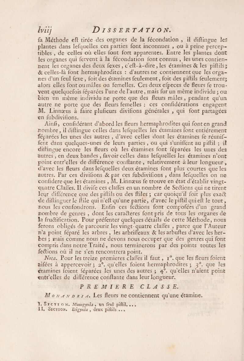 Iviïj Dissertation. fa Méthode efl tirée des organes de la fécondation , il diftingue les plantes dans lefquelles ces parties font inconnues , ou à peine percep¬ tibles , de celles où elles font fort apparentes. Entre les plantes dont les organes qui fervent à la fécondation lont connus , les unes contien¬ nent les organes des deux fexes , c’eft-à-dire, les étamines 8c les piflils^ 8c celles-là font hermaphrodites : d'autres ne contiennent que les orga¬ nes d’un feul fexe , foitdes étamines feulement, foit des piflils feulement; alors elles fontoumâles ou femelles. Ces deux efpeces de fleurs fe trou¬ vent quelquefois féparées l’une de l'autre, mais fur un même individu ; ou bien un même individu ne porte que des fleurs mâles , pendant qu’un autre ne porte que des fleurs femelles : ces confidérations engagent M. Linnæus à faire plufieurs divifions générales , qui font partagées en fubdivifions. Ainfi, confidérant d’abord les fleurs hermaphrodites qui font en grand nombre, il diftingue celles dans lefquelles les étamines font entièrement féparées les unes des autres , d’avec celles dont les étamines fe réunif- fent dans quelques-unes de leurs parties , ou qui s'unifient au pillil ; il diifingue encore les fleurs où les étamines font féparées les unes des autres , en deux bandes , favoir celles dans lefquelles les étamines n’ont point entr’elles de différence confiante, relativement à leur longueur, d’avec les fleurs dans lefquelles deux étamines font plus courtes que les autres. Par ces divifions 8c par ces fubdivifions , dans lefquelles on ne confidere que les étamines , M. Linnæus fe trouve en état d'établir vingt- quatre Claffes. 11 divife ces claffes en un nombre de Sedions qui ne tirent leqr différence que des piflils ou des fliles ; car quoiqu'il foit plus exaéf de diflinguer le file qui n’eft qu’une partie, d’avec le piflil qui efl le tout, nous les confondrons. Enfin ces fedions font compofées d’un grand nombre de genres , dont les caraéteres font pris de tous les organes de la frudification. Pour préfenter quelques détails de cette Méthode, nous ferons obligés de parcourir les vingt-quatre claffes , parce que PAuteur n’a point féparé les arbres , les arbriiTeaux 8c les arbufies d’avec les her¬ bes ; mais comme nous ne devons nous occuper que des genres qui font compris dans notre Traité, nous terminerons par des points toutes les fedions où il ne s’en rencontrera point. Nota. Pour les treize premières claffes il faut , i°. que les fleurs foient aifées à appercevoir ; 2°. qu’elles foient hermaphrodites ; 30. que les étamines foient féparées les unes des autres ; 40. qu’elles 11’aient point cntr’elles de différence confiante dans leur longueur. PREMIERE C L A SSE, M o n ^ n d r i a. Les fleurs ne contiennent qu’une étamine» ï. S F c t x on. Monogynja , un feul piftil, ,, » IL Section. Dîgyjiîa 3 deux piflils •«»