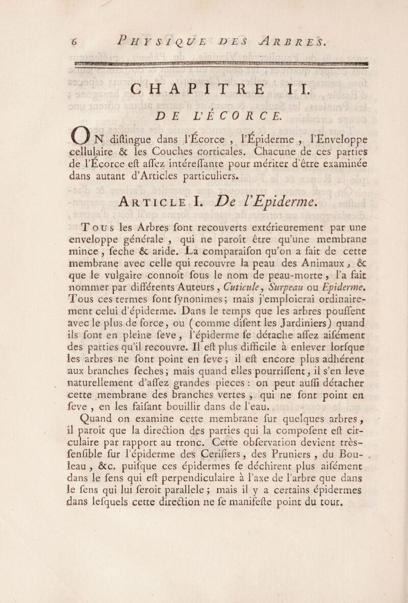 CHAPITRE IL DE L Ê C 0 R C E. O N diftingue dans l’Écorce , l’Épiderme , l'Enveloppe cellulaire & les Couches corticales. Chacune de ces parties de l’Ecorce eft affez intéreffante pour mériter d'être examinée dans autant d’Articles particuliers. Article I. De l'Epiderme. Tous les Arbres font recouverts extérieurement par une enveloppe générale , qui ne paroît être qu’une membrane mince , feche &e aride. La comparaifon qu’on a fait de cette membrane avec celle qui recouvre la peau des Animaux., <$c que le vulgaire connoît fous le nom de peau-morte , l’a fait nommer par différents Auteurs , Cuticule, Surpeau ou Epiderme. Tous ces termes font fynonimes ; mais j’emploierai ordinaire¬ ment celui d’épiderme. Dans le temps que les arbres pouffent avec le plus de force, ou (comme difent les Jardiniers) quand ils font en pleine feve, l’épiderme fe détache affez aifément des parties qu’il recouvre. Il eft plus difficile à enlever lorfque les arbres ne font point en feve ; il eft encore plus adhérent aux branches feches; mais quand elles pourriffent, il s’en leve naturellement d’affez grandes pièces : on peut auffi détacher cette membrane des branches vertes , qui ne font point en feve , en les faifant bouillir dans de l’eau. Quand on examine cette membrane fur quelques arbres, il paroît que la direction des parties qui la compofent eft cir¬ culaire par rapport au tronc. Cette obfervation devient très- fenfible fur l’épiderme des Cerifiers, des Pruniers , du Bon- „ leau , &c. puifque ces épidermes fe déchirent plus aifément dans le fens qui eft perpendiculaire à l’axe de l’arbre que dans le fens qui lui feroit parallèle ; mais il y a certains épidermes dans lefquels cette direêlion ne fe manifefte point du tout.