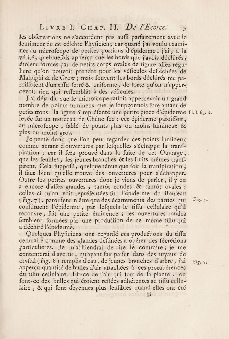 les observations ne s’accordent pas aufli parfaitement avec le Sentiment de ce célébré Phyficien; car quand j’ai voulu exami¬ ner au microfcope de petites portions d’épiderme , j’ai , à la vérité, quelquefois apperçu que les bords que j’avois déchirés, etoient formés par de petits corps ovales de figure allez régu¬ lière qu’on pouvoit prendre pour les véficules defféchées de Malpighi & de Grew ; mais Souvent les bords déchirés me pa- roiffoient d’un tiffu ferré & uniforme ; de forte qu’on n’apper- cevoit rien qui reffemblât à des véficules. J’ai déjà dit que le microfcope faifoit appercevoir un grand nombre de points lumineux que je foupçonnois être autant de petits trous : la figure 6 repréfente une petite piece d’épiderme PU. %. levée fur un morceau de Chêne fec : cet épiderme parodient, au microfcope , fable de points plus ou moins lumineux & plus ou moins gros. Je penfe donc que l’on peut regarder ces points lumineux comme autant d’ouvertures par lefquelles s’échappe la trans¬ piration ; car il fera prouvé dans la fuite de cet Ouvrage 9 < que les feuilles , les jeunes branches & les fruits mêmes trans¬ pirent. Cela fuppofé, quelque ténue que foit la tranfpiration , il faut bien qu’elle trouve des ouvertures pour s’échapper. Outre les petites ouvertures dont je viens de parler, il y en a encore d’affez grandes , tantôt rondes & tantôt ovales : celles-ci qu’on voit repréfentées fur l’épiderme du Bouleau ( Fig. 7 ), parodient n’être que des écartements des parties qui conftituent l’épiderme, par lefquels le tiflu cellulaire qu’il recouvre, fait une petite éminence ; les ouvertures rondes Semblent formées par une production de ce même tiffu qui a déchiré l’épiderme. Quelques Phyficiens ont regardé ces productions du tiffu cellulaire comme des glandes deflinées à opérer des Sécrétions particulières. Je m’abftiendrai de dire le contraire ; je me contenterai d’avertir, qu’ayant fait palier dans des tuyaux de cryftal ( Fig. 8 ) remplis d’eau , de jeunes branches d’arbre ? j’ai Fig. g. apperçu quantité de bulles d’air attachées à ces protubérences du tiffu cellulaire, Eft-ce de l’air qui fort de la plante , ou font-ce des bulles qui étoient reliées adhérentes au tiflu cellu¬ laire , & qui font devenues plus fenflbles quand elles ont été B