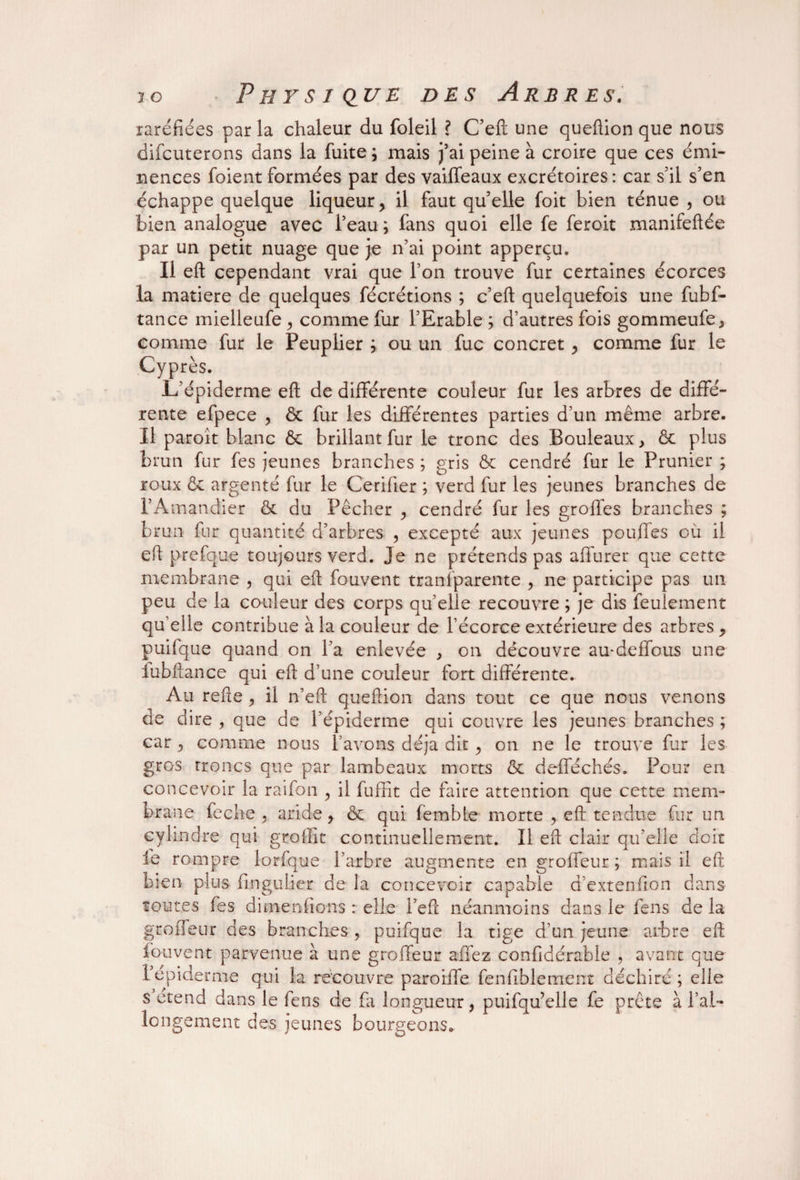 raréfiées par la chaleur du foleil ? C’eft une queftion que nous difcuterons dans la fuite ; mais j’ai peine à croire que ces émi¬ nences foient formées par des vaiffeaux excrétoires: car s’il s’en échappe quelque liqueur, il faut qu’elle foit bien ténue 5 ou bien analogue avec l’eau; fans quoi elle fe feroit manifeftée par un petit nuage que je n’ai point apperçu. Il eft cependant vrai que Ton trouve fur certaines écorces la matière de quelques fécrétions ; c’eft quelquefois une fubf- tance mielleufe, comme fur l’Erable ; d’autres fois gommeufe > comme fur le Peuplier ; ou un fuc concret, comme fur le Cyprès. 1/épiderme eft de différente couleur fur les arbres de diffé¬ rente efpece , ôc fur les différentes parties d’un même arbre. Il paroît blanc ôc brillant fur le tronc des Bouleaux > ôc plus brun fur fes jeunes branches ; gris ôc cendré fur le Prunier ; roux ôc argenté fur le Cerifier ; verd fur les jeunes branches de l’Amandier ôc du Pêcher , cendré fur les groffes branches ; brun fur quantité d’arbres , excepté aux jeunes pouffes où il eft prefque toujours verd. Je ne prétends pas affurer que cette membrane , qui eft fouvent tranfparente , ne participe pas un peu de la couleur des corps qu’elle recouvre ; je dis feulement qu’elle contribue à la couleur de l’écorce extérieure des arbres, puifque quand on l’a enlevée , on découvre au-deffous une iubftance qui eft d’une couleur fort différente. Au refte , il n’eft queftion dans tout ce que nous venons de dire , que de l’épiderme qui couvre les jeunes branches ; car , comme nous l’avons déjà dit, on ne le trouve fur les gros troncs que par lambeaux morts ôc defféchés. Pour en concevoir la raifon , il fuffit de faire attention que cette mem¬ brane feclîG , aride, ôc qui femble morte , eft tendue fur un cylindre qui grollit continuellement. Il eft clair qu’elle doit le rompre lorfque l’arbre augmente en groffeur ; mais il eft bien plus flngulier de la concevoir capable d’extenfion dans toutes fes di me niions : elle l’eft néanmoins dans le feus de la groffeur des branches, puifque la tige d’un jeune arbre eft fouvent parvenue à une groffeur affez confidérable , avant que 1 epiderme qui la recouvre paroiffe fenfiblement déchiré; elle s ctend dans le fens de fa longueur , puifqu’elle fe prête à ral¬ longement des jeunes bourgeons.