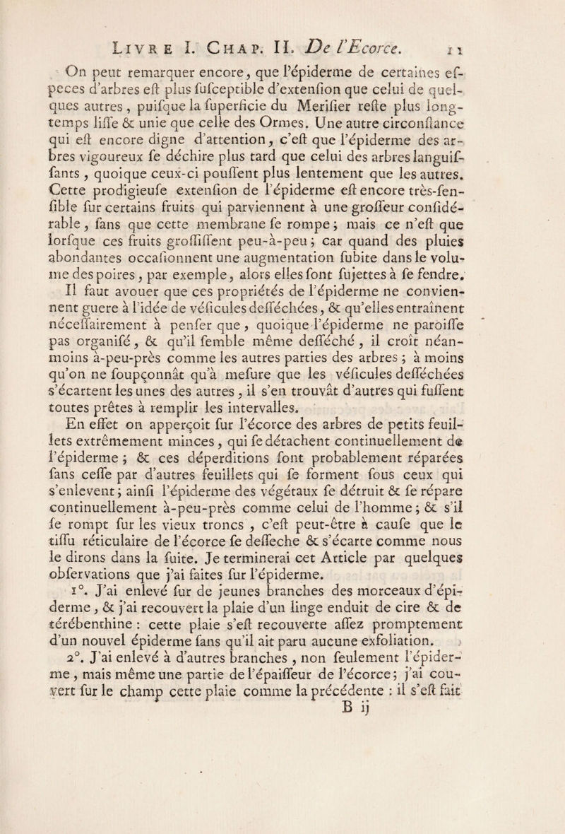 On peut remarquer encore, que l’épiderme de certaines ef- peces d'arbres eft plus fufceptible d’extenfion que celui de quel¬ ques autres , puifque la fuperficie du Merilier refte plus long¬ temps liffe & unie que celle des Ormes. Une autre circonflance qui eft encore digne d’attention, c’eft que l’épiderme des ar¬ bres vigoureux fe déchire plus tard que celui des arbres languif- fants, quoique ceux-ci pouffent plus lentement que les autres. Cette prodigieufe extenfion de l’épiderme eft encore très-fen- fible fur certains fruits qui parviennent à une groffeur confidé- rable, fans que cette membrane fe rompe; mais ce n’eft que lorfque ces fruits groffiffent peu-à-peu; car quand des pluies abondantes occasionnent une augmentation fubite dans le volu¬ me des poires, par exemple, alors elles font fujettesà fe fendre. Il faut avouer que ces propriétés de l’épiderme ne convien¬ nent guere à l’idée de véhicules defféchées, & qu'elles entraînent néceffairement à penfer que ? quoique l’épiderme ne paroiffe pas organifé, & qu’il femhle même defféché , il croît néan¬ moins à-peu-près comme les autres parties des arbres ; à moins qu’on ne foupçonnât qu a mefure que les véhicules defféchées s’écartent les unes des autres , il s’en trouvât d’autres qui fuffent toutes prêtes à remplir les intervalles. En effet on apperçoit fur l’écorce des arbres de petits feuil¬ lets extrêmement minces, qui fe détachent continuellement d@ l’épiderme ; & ces déperditions font probablement réparées fans ceffe par d’autres feuillets qui fe forment fous ceux qui s’enlevent; ainfi l’épiderme des végétaux fe détruit ôc fe répare continuellement à-peu-près comme celui de l’homme ; & s’il fe rompt fur les vieux troncs , c’eft peut-être à caufe que le tiffu réticulaire de l’écorce fe deffeche & s’écarte comme nous le dirons dans la fuite. Je terminerai cet Article par quelques obfervations que j’ai faites fur l’épiderme. i°. J’ai enlevé fur de jeunes branches des morceaux d’épi¬ derme , & j’ai recouvert la plaie d’un linge enduit de cire & de térébenthine : cette plaie s’eft recouverte affez promptement d’un nouvel épiderme fans qu’il ait paru aucune exfoliation. > 2°. J’ai enlevé à d’autres branches , non feulement l’épider¬ me, mais même une partie defépaiffeur de l’écorce; j’ai cou¬ vert fur le champ cette plaie comme la précédente : il s’efi fait B ij