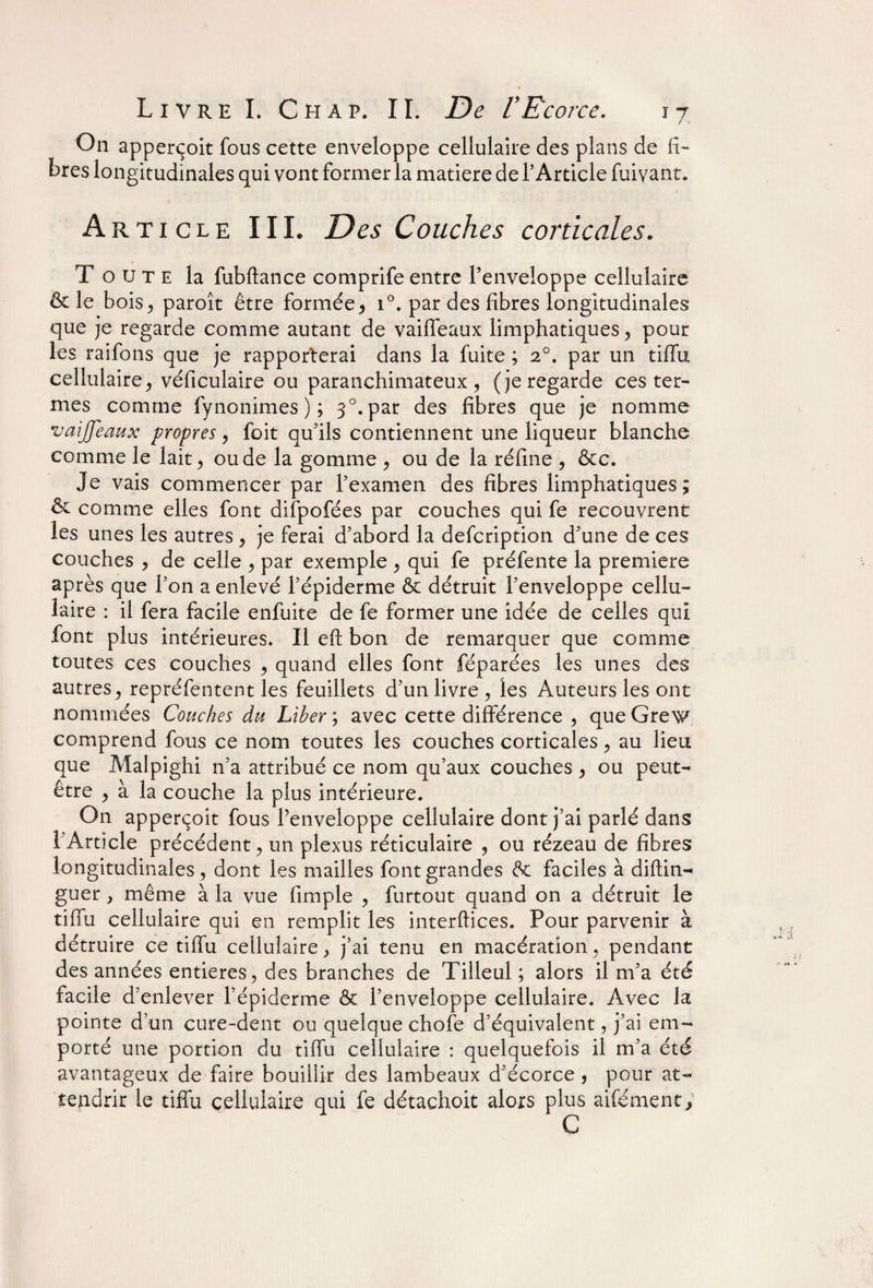 On apperçoit fous cette enveloppe cellulaire des plans de fi¬ bres longitudinales qui vont former la matière de T Article fuivant. Article III. Des Couches corticales. Toute la fubftance comprife entre l’enveloppe cellulaire & le bois* paroît être formée* i°. par des fibres longitudinales que je regarde comme autant de vaiffeaux limphatiques * pour les raifons que je rapporterai dans la fuite ; 20. par un tiffu cellulaire* véficulaire ou paranchimateux * (je regarde ces ter¬ mes comme fynonimes ) ; 30. par des fibres que je nomme vaiffeaux propres * foit qu’ils contiennent une liqueur blanche comme le lait* ou de la gomme * ou de la réfine * &c. Je vais commencer par l’examen des fibres limphatiques; & comme elles font difpofées par couches qui fe recouvrent les unes les autres * je ferai d’abord la description d’une de ces couches * de celle * par exemple * qui fe préfente la première après que l’on a enlevé l’épiderme & détruit l’enveloppe cellu¬ laire : il fera facile enfuite de fe former une idée de celles qui font plus intérieures. Il eft bon de remarquer que comme toutes ces couches * quand elles font féparées les unes des autres* repréfentent les feuillets d’un livre * les Auteurs les ont nommées Couches du Liber ; avec cette différence * que Grew comprend fous ce nom toutes les couches corticales * au lieu que Malpighi n’a attribué ce nom qu’aux couches * ou peut- être * à la couche la plus intérieure. On apperçoit fous Penveloppe cellulaire dont j’ai parlé dans i Article précédent* un plexus réticulaire * ou rézeau de fibres longitudinales * dont les mailles font grandes 6c faciles à diftin- guer * même à la vue (impie * furtout quand on a détruit le tiffu cellulaire qui en remplit les interftices. Pour parvenir à détruire ce tiffu cellulaire* j’ai tenu en macération* pendant des années entières* des branches de Tilleul ; alors il m’a été facile d’enlever l’épiderme 6c l’enveloppe cellulaire. Avec la pointe d’un cure-dent ou quelque chofe d’équivalent, j’ai em¬ porté une portion du tiffu cellulaire : quelquefois il m’a été avantageux de faire bouillir des lambeaux d’écorce, pour at¬ tendrir le tiffu cellulaire qui fe détachoit alors plus aifément; C