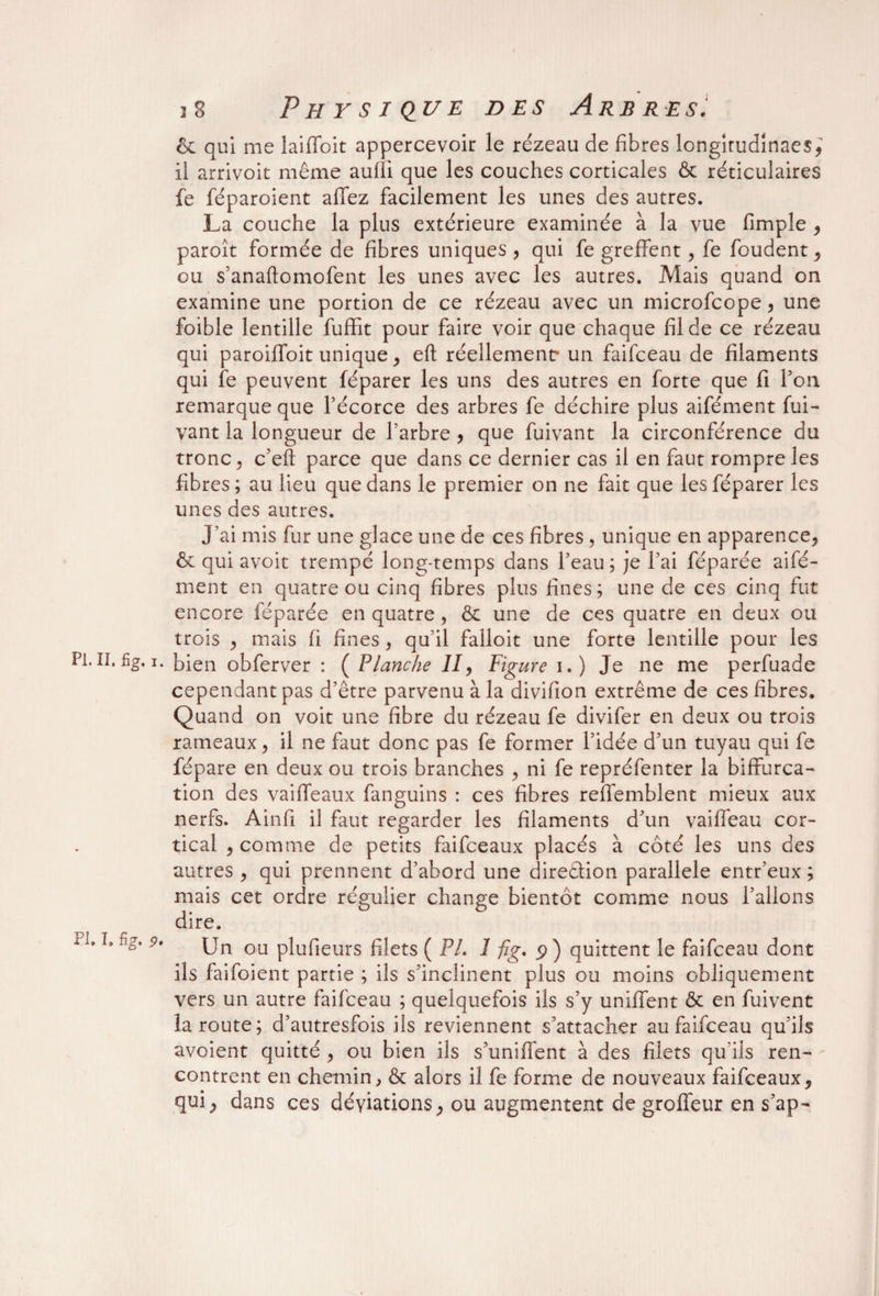 & qui me laifloit appercevoir le re'zeau de fibres longitudînaes* il arrivok même aufîi que les couches corticales & réticulaires fe féparoient allez facilement les unes des autres. La couche la plus extérieure examinée à la vue fimple * paroît formée de fibres uniques * qui fe greffent* fe foudent* ou s’anaftomofent les unes avec les autres. Mais quand on examine une portion de ce rézeau avec un microfcope* une foible lentille fuffit pour faire voir que chaque fil de ce rézeau qui paroiffoit unique* eft réellement- un faifceau de filaments qui fe peuvent féparer les uns des autres en forte que fi Pou remarque que l’écorce des arbres fe déchire plus aifément fui- vant la longueur de l’arbre * que fuivant la circonférence du tronc, c’eft parce que dans ce dernier cas il en faut rompre les fibres ; au lieu que dans le premier on ne fait que les féparer les unes des autres. J’ai mis fur une glace une de ces fibres, unique en apparence* & qui avoit trempé long-temps dans l’eau ; je l’ai féparée aifé¬ ment en quatre ou cinq fibres plus fines; une de ces cinq fut encore féparée en quatre, & une de ces quatre en deux ou trois * mais fi fines * qu’il falloit une forte lentille pour les PI.II. fig. i. bien obferver : ( Planche II, Figure i.) Je ne me perfuade cependant pas d’être parvenu à la divifion extrême de ces fibres. Quand on voit une fibre du rézeau fe divifer en deux ou trois rameaux* il ne faut donc pas fe former l’idée d’un tuyau qui fe fépare en deux ou trois branches * ni fe repréfenter la biffurca- tion des vaiffeaux fanguins : ces fibres reffemblent mieux aux nerfs. Ainfi il faut regarder les filaments d’un vaiffeau cor¬ tical * comme de petits faifceaux placés à côté les uns des autres * qui prennent d’abord une direêfion parallèle entr’eux ; mais cet ordre régulier change bientôt comme nous l’allons dire. ils faifoient partie ; ils s’inclinent plus ou moins obliquement vers un autre faifceau ; quelquefois ils s’y unifient & en fuivent la route; d’autresfois ils reviennent s’attacher au faifceau qu’ils avoient quitté * ou bien ils s’unifient à des filets qu’ils ren¬ contrent en chemin * & alors il fe forme de nouveaux faifceaux* qui* dans ces déviations* ou augmentent de grofieur en s’ap- PI. 1» fig. 9«