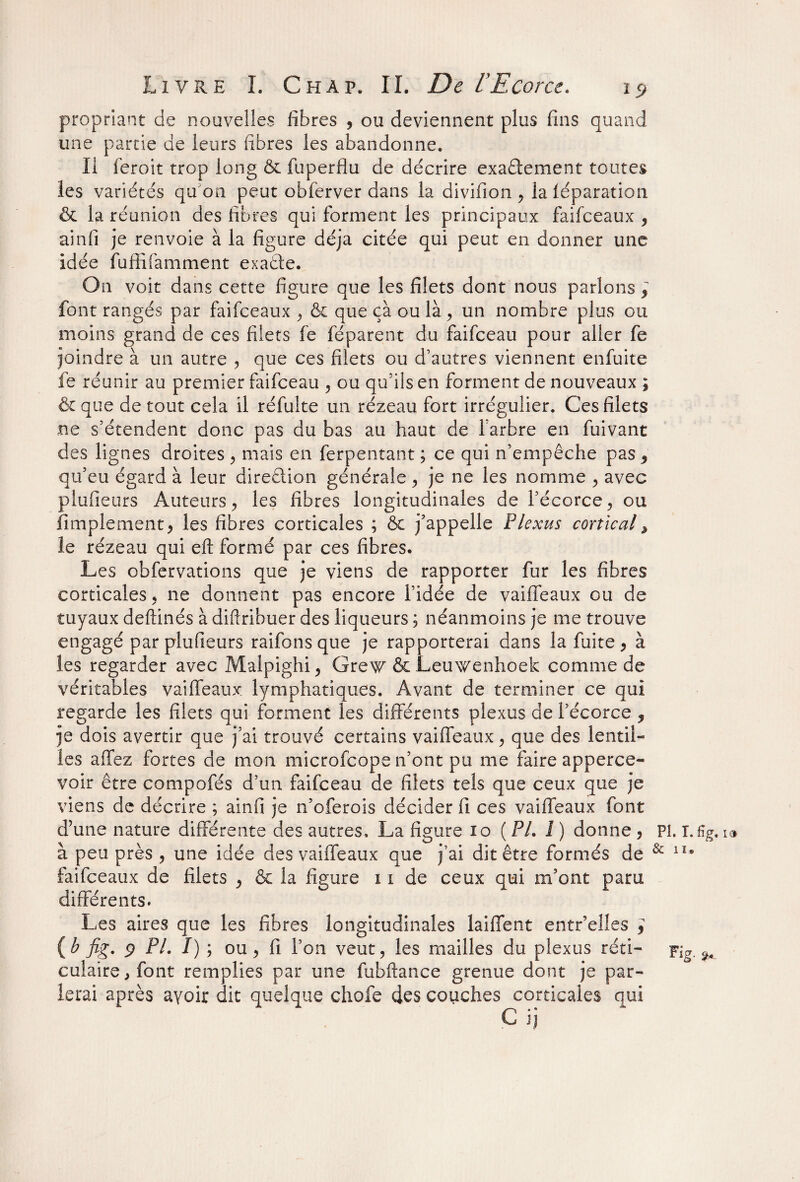 propriant de nouvelles fibres , ou deviennent plus fins quand une partie de leurs fibres les abandonne. Il feroit trop long & fuperflu de décrire exactement toutes les variétés qu'on peut obferver dans la divifion , la iéparation & la réunion des fibres qui forment les principaux faifceaux , ainfi je renvoie à la figure déjà citée qui peut en donner une idée fuffifamment exaéte. On voit dans cette figure que les filets dont nous parlons, font rangés par faifceaux , & que ça ou là, un nombre plus ou moins grand de ces filets fe féparent du faifceau pour aller fe joindre à un autre , que ces filets ou d’autres viennent enfuite fe réunir au premier faifceau , ou qu’ils en forment de nouveaux ; & que de tout cela il réfulte un rézeau fort irrégulier. Ces filets ne s’étendent donc pas du bas au haut de l'arbre en fuivant des lignes droites , mais en ferpentant ; ce qui n’empêche pas , qu’eu égard à leur dire&ion générale , je ne les nomme , avec plufieurs Auteurs, les fibres longitudinales de l’écorce, ou Amplement, les fibres corticales ; ôc j’appelle Plexus cortical, le rézeau qui efl: formé par ces fibres. Les obfervations que je viens de rapporter fur les fibres corticales, ne donnent pas encore l’idée de vaiffeaux ou de tuyaux deftinés à diftribuer des liqueurs ; néanmoins je me trouve engagé par plufieurs raifons que je rapporterai dans la fuite , à les regarder avec Malpighi, Grew & Leuwenhoek comme de véritables vaiffeaux lymphatiques. Avant de terminer ce qui regarde les filets qui forment les différents plexus de l’écorce , je dois avertir que j’ai trouvé certains vaiffeaux, que des lentil¬ les affez fortes de mon microfcope n’ont pu me faire apperce- voir être compofés d’un faifceau de filets tels que ceux que je viens de décrire ; ainfi je n’oferois décider fi ces vaiffeaux font d’une nature différente des autres. La figure io ( PL î) donne, à peu près , une idée des vaiffeaux que j’ai dit être formés de faifceaux de filets , & la figure 1i de ceux qui m’ont paru différents. Les aires que les fibres longitudinales laiffent entr’eües , {b fig. 9 PL I) ; ou, fi l’on veut, les mailles du plexus réti¬ culaire, font remplies par une fubftance grenue dont je par¬ lerai après ayoir dit quelque chofe des couches corticales oui C ij PL T. 6g, 13 & n® Fig. </.