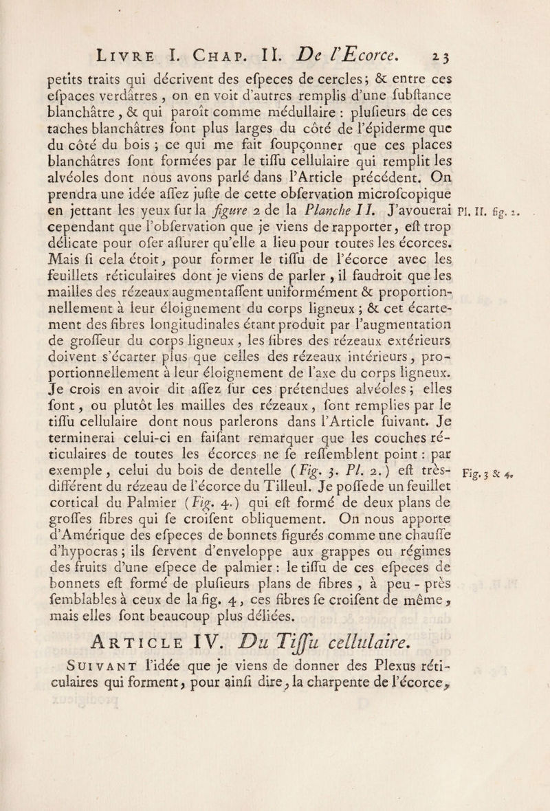 petits traits qui décrivent des efpeces de cercles; & entre ces efpaces verdâtres , on en voit d’autres remplis d’une fubftance blanchâtre , & qui paroît comme médullaire : plufieurs de ces taches blanchâtres font plus larges du côté de l’épiderme que du côté du bois ; ce qui me fait foupçonner que ces places blanchâtres font formées par le tiffu cellulaire qui remplit les alvéoles dont nous avons parlé dans l’Article précédent. On prendra une idée allez jufte de cette obfervation microfcopique en jettant les yeux fur la figure 2 de la Planche IL J’avouerai pi, ir. %. 2. cependant que l’obfervation que je viens de rapporter, eft trop délicate pour ofer afiurer qu’elle a lieu pour toutes les écorces. Mais fi cela étoit, pour former le tiffu de l’écorce avec les feuillets réticulaires dont je viens de parler > il faudroit que les mailles des rézeaux augmentaient uniformément & proportion¬ nellement à leur éloignement du corps ligneux ; & cet écarte¬ ment des fibres longitudinales étant produit par l’augmentation de groffeur du corps ligneux , les fibres des rézeaux extérieurs doivent s’écarter plus que celles des rézeaux intérieurs, pro¬ portionnellement à leur éloignement de l’axe du corps ligneux. Je crois en avoir dit affez fur ces prétendues alvéoles ; elles font, ou plutôt les mailles des rézeaux, font remplies par le tiffu cellulaire dont nous parlerons dans l’Article fuivant. Je terminerai celui-ci en faifant remarquer que les couches ré¬ ticulaires de toutes les écorces ne fe reffemblent point : par exemple, celui du bois de dentelle (Fig. 3. PL 2.) eft très- Fig. 3 & 4, différent du rézeau de l’écorce du Tilleul. Je poffede un feuillet cortical du Palmier (Fig. 4,) qui eft formé de deux plans de groffes fibres qui fe croifent obliquement. On nous apporte d’Amérique des efpeces de bonnets figurés comme une chauffe d’hypocras ; ils fervent d’enveloppe aux grappes ou régimes des fruits d’une efpece de palmier : le tiffu de ces efpeces de bonnets eft formé de plufieurs plans de fibres , à peu - près femblables à ceux de la fig. 4, ces fibres fe croifent de même , mais elles font beaucoup plus déliées. Article IV. Du Tijfu cellulaire. Suivant l’idée que je viens de donner des Plexus réti¬ culaires qui forment > pour ainfi dire; la charpente de l’écorce^