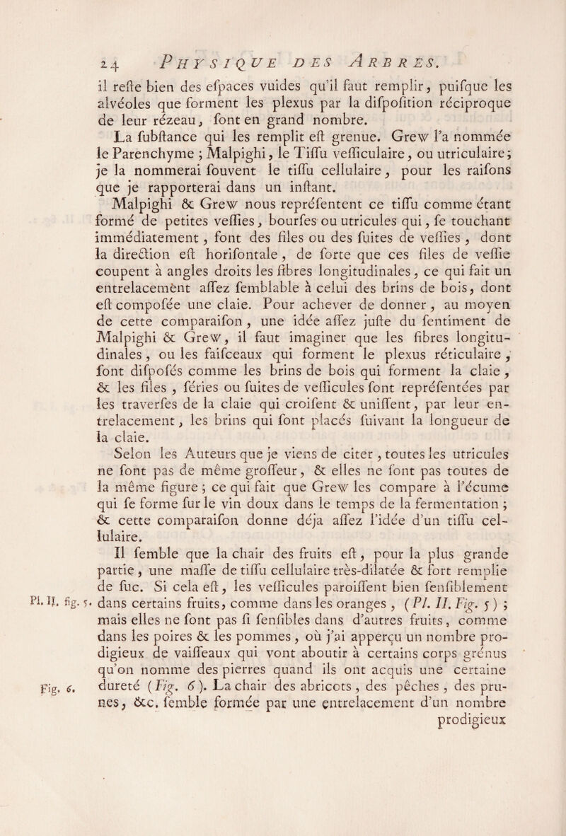 il refie bien des efpaces vuides qui! faut remplir, puifque les alvéoles que forment les plexus par la difpofition réciproque de leur rézeau, font en grand nombre. La fubftance qui les remplit eft grenue. Grew l’a nommée le Parenchyme ; Malpighi, le Tiffu vefïiculaire, ou utriculaire; je la nommerai fouvent le tiffu cellulaire, pour les raifons que je rapporterai dans un inftant. Malpighi & Grew nous repréfentent ce tiffu comme étant formé de petites veffies, bourfes ou utricules qui,fe touchant immédiatement, font des files ou des fuites de vefiies, dont la direction eft horifontale, de forte que ces files de veffie coupent à angles droits les fibres longitudinales, ce qui fait un entrelacement affez femblable à celui des brins de bois, dont eft compofée une claie. Pour achever de donner, au moyen de cette comparaifon, une idée affez jufte du fentiment de Malpighi & Grew, il faut imaginer que les fibres longitu¬ dinales , ou les faifceaux qui forment le plexus réticulaire , font difpofés comme les brins de bois qui forment la claie , & les files , fériés ou fuites de véhiculés font repréfentées par les traverfes de la claie qui croifent ôc unifient, par leur en¬ trelacement , les brins qui font placés fuivant la longueur de la claie. Selon les Auteurs que je viens de citer, toutes les utricules ne font pas de même groffeur, & elles ne font pas toutes de la même figure ; ce qui fait que Grew les compare à l’écume qui fe forme fur le vin doux dans le temps de la fermentation ; Sc cette comparaifon donne déjà affez l’idée d’un tiffu cel¬ lulaire. Il femble que la chair des fruits eft, pour la plus grande partie, une maffe de tiffu cellulaire très-dilatée & fort remplie de fuc. Si cela eft, les vefficules paroiffent bien fenfiblement W. IJ. fig. 5. dans certains fruits, comme dans les oranges , ( PI. II, Fig. y ) ; mais elles 11e font pas fi fenfibles dans d’autres fruits, comme dans les poires & les pommes , où j’ai apperçu un nombre pro¬ digieux de vaiffeaux qui vont aboutir à certains corps grénus qu’on nomme des pierres quand ils ont acquis une certaine pg, dureté (Fig. 6). La chair des abricots, des pêches, des pru¬ nes ) Ôte. femble formée par une entrelacement d’un nombre prodigieux