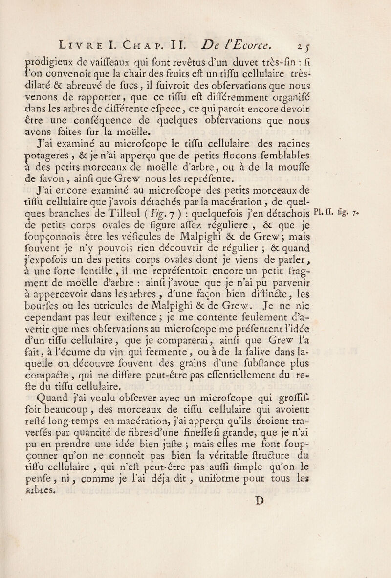 prodigieux devaiffeaux qui font revêtus d’un duvet très-fin : fi l’on convenoit que la chair des fruits eft un tiffu cellulaire très- dilaté & abreuvé de fucs, il fuivroit des obfervations que nous venons de rapporter, que ce tiffu eft différemment organifé dans les arbres de différente efpece, ce qui paroît encore devoir être une conféquence de quelques obfervations que nous avons faites fur la moelle. J’ai examiné au microfcope le tiffu cellulaire des racines potagères , & je n’ai apperçu que de petits flocons femblables à des petits morceaux de moelle d’arbre, ou à de la moufle de favon , ainfi que Grew nous les repréfente. J’ai encore examiné au microfcope des petits morceaux de tiffu cellulaire que j’avois détachés par la macération , de quel¬ ques branches de Tilleul ( Fig. 7 ) : quelquefois j’en détachois P1*II. %« 7* de petits corps ovales de figure affez régulière , & que je foupçonnois être les véhicules de Malpighi & de Grew; mais fouvent je n’y pouvois rien découvrir de régulier ; & quand j’expofois un des petits corps ovales dont je viens de parler, à une forte lentille , il me repréfentoit encore un petit frag¬ ment de moelle d’arbre : ainfi j’avoue que je n’ai pu parvenir à appercevoir dans les arbres , d’une façon bien diftindfce, les bourfes ou les utricules de Malpighi & de Grew. Je ne nie cependant pas leur exiftence ; je me contente feulement d’a¬ vertir que mes obfervations au microfcope me préfentent l’idée d’un tiffu cellulaire, que je comparerai, ainfi que Grew l’a fait ? à l’écume du vin qui fermente , ou à de la falive dans la¬ quelle on découvre fouvent des grains d’une fubftance plus compare , qui ne différé peut-être pas effentiellement du re« fte du tiffu cellulaire. Quand j’ai voulu obferver avec un microfcope qui groflif- foit beaucoup , des morceaux de tiffu cellulaire qui avoient refté long temps en macération, j’ai apperçu qu’ils étoient tra- verfés par quantité de fibres d’une fineffefi grande, que je n’ai pu en prendre une idée bien jufte ; mais elles me font foup~ çonner qu’on ne eonnoît pas bien la véritable ftruâure du tiffu cellulaire , qui n’eft peut-être pas auilî fimpie qu’on le penfe, ni , comme je fai déjà dit , uniforme pour tous lei arbres. D