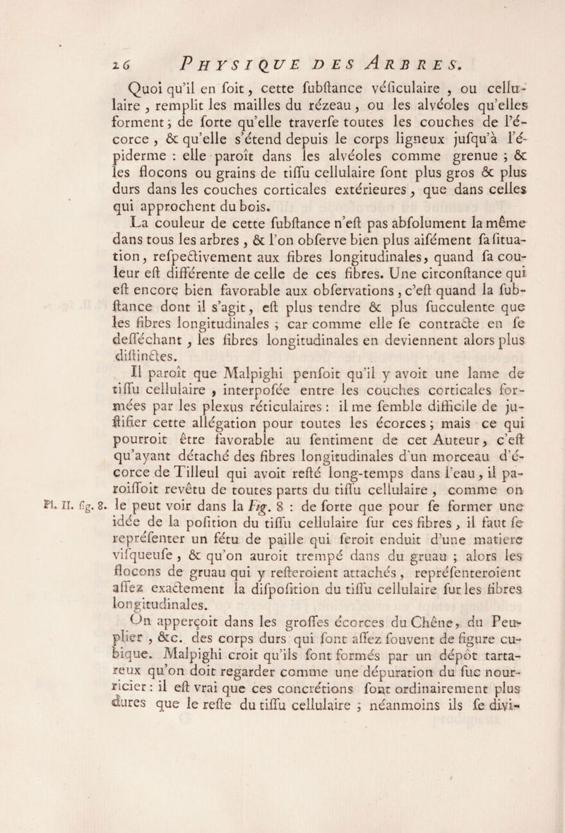Quoi qu’il en foit , cette fubftance véficulaire , ou cellu¬ laire , remplit les mailles du rézeau > ou les alvéolés qu’elles forment ; de forte qu’elle traverfe toutes les couches de l’é¬ corce , & qu’elle s’étend depuis le corps ligneux jufqu’à l’é¬ piderme : elle paroît dans les alvéoles comme grenue ; & les flocons ou grains de tiffu cellulaire font plus gros & plus durs dans les couches corticales extérieures , que dans celles qui approchent du bois. La couleur de cette fubftance n’eft pas abfolument la même dans tous les arbres , & l’on obferve bien plus aifément fafitua- tion, refpeélivement aux fibres longitudinales, quand fa cou¬ leur eft différente de celle de ces fibres. Une circonftance qui eft encore bien favorable aux obfervations , c’eft quand la fub¬ ftance dont il s’agit > eft plus tendre & plus fucculente que les fibres longitudinales ; car comme elle fe contracte en fe defféchant , les fibres longitudinales en deviennent alors plus diftinCtes. Il paroît que Malpighi penfoit qu’il y avoir une lame de tiffu cellulaire , interpolée entre les couches corticales for¬ mées par les plexus réticulaires : il me femble difficile de ju- ftifier cette allégation pour toutes les écorces ; mais ce qui pourroit être favorable au fentiment de cet Auteur, c’eft qu’ayant détaché des fibres longitudinales d'un morceau d'é¬ corce de Tilleul qui avoit refté long-temps dans l’eau, il pa- roiffoit revêtu de toutes parts du tiflu cellulaire 5 comme on FU il. %. 8. le peut voir dans la Fig. 8 : de forte que pour fe former une idée de la pofition du tiffu cellulaire fur ces fibres , il faut fe repréfenter un fétu de paille qui feroic enduit d’une matière vifqueufe , & qu’on auroit trempé dans du gruau ; alors les flocons de gruau qui y refteroient attachés, repréfenteroient allez exactement la difpofition du tiffu cellulaire fur les fibres longitudinales. On apperçoit dans les groffes écorces du Chêne, du Peu¬ plier ? &c. des corps durs qui font affez fouvent de figure cu¬ bique. Malpighi croit qu’ils font formés par un dépôt tarta- reux qu’on doit regarder comme une dépuration du fue nour¬ ricier : il eft vrai que ces concrétions font ordinairement plus dures que le refte du tiffu cellulaire , néanmoins ils fe diyl-