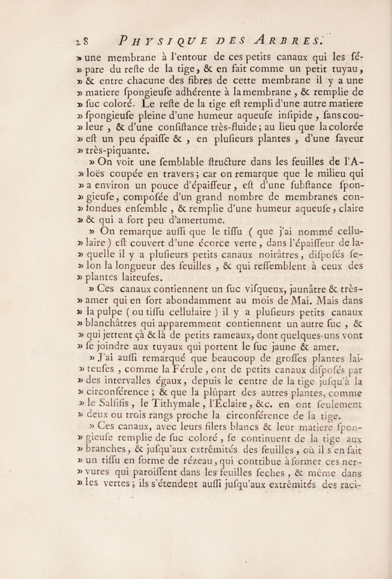 » une membrane à l’entour de ces petits canaux qui les fé- y> pare du refte de la tige, & en fait comme un petit tuyau, » & entre chacune des fibres de cette membrane il y a une » matière fpongieufe adhérente à la membrane , & remplie de » fuc coloré. Le refte de la tige eft rempli d’une autre matière y> fpongieufe pleine d’une humeur aqueufe infipide , fanscou- leur , & d’une confiftance très-fluide; au lieu que la colorée » eft un peu épaifle & , en plufieurs plantes , d’une faveur » très-piquante. » On voit une femblable ftruéture dans les feuilles de l’A- y> loës coupée en travers; car on remarque que le milieu qui » a environ un pouce d’épaifleur, eft d’une fubftance fpon- ^>gieufe, compofée d’un grand nombre de membranes con- x> fondues enfemble , & remplie d’une humeur aqueufe ? claire » & qui a fort peu d’amertume. » On remarque aufli que le tiflu ( que j’ai nommé cellu¬ laire) eft couvert d’une écorce verre, dans l’épaifleur de la- » quelle il y a plufieurs petits canaux noirâtres, difpofés fe- » Ion la longueur des feuilles , & qui refiemblent à ceux des » plantes laiteufes. » Ces canaux contiennent un fuc vifqueux, jaunâtre & très- » amer qui en fort abondamment au mois de Mai. Mais dans » la pulpe ( ou tiflu cellulaire ) il y a plufieurs petits canaux » blanchâtres qui apparemment contiennent un autre fuc , & » qui jettent çà ôc là de petits rameaux, dont quelques-uns vont » fe joindre aux tuyaux qui portent le fuc jaune ôc amer. » J’ai auflî remarqué que beaucoup de grofles plantes lai- » teufes , comme la Férule , ont de petits canaux difpofés par » des intervalles égaux, depuis le centre de la tige jufqu’à la » circonférence ; & que la plupart des autres plantes, comme » le Salfifis , le Tithymale , l’Eclaire, &c. en ont feulement deux ou trois rangs proche la circonférence de la tige. » Ces canaux, avec leurs filets blancs & leur matière fpon- » gieufe remplie de fuc coloré , fe continuent de la tige aux branches, & jufqu’aux extrémités des feuilles , ou il s’en fait » un tiflu en forme de rézeau,qui contribue àformer ces ner- » vures qui paroiflent dans les7 feuilles feches , & même dans » les vertes ; ils s’étendent aufli jufqu’aux extrémités des raci-