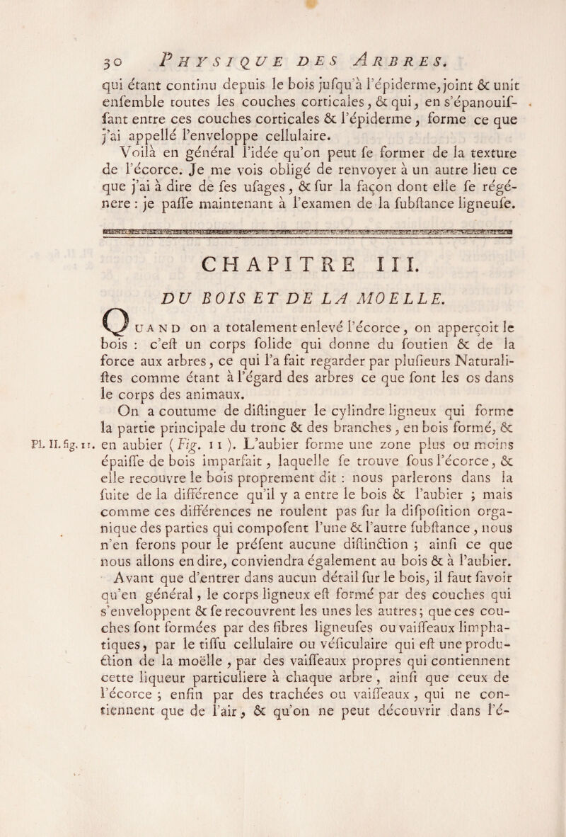 qui étant continu depuis le bois jufqu à l’épiderme, joint & unit enfemble toutes les couches corticales, & qui, en s’épanouif- fant entre ces couches corticales & l’épiderme, forme ce que j’ai appellé l’enveloppe cellulaire. Voilà en général l’idée qu’on peut fe former de la texture de fécorce. Je me vois obligé de renvoyer à un autre lieu ce que j’ai à dire de fes ufages, &fur la façon dont elle fe régé¬ néré : je paffe maintenant à l’examen de la fubftance ligneufe. CHAPITRE III. DU BOIS ET DE LA MOELLE. u a n d on a totalement enlevé l’écorce, on apperçoit le bois : c’eft un corps folide qui donne du foutien & de la force aux arbres, ce qui l’a fait regarder par plufieurs Naturali¬ ses comme étant à l’égard des arbres ce que font les os dans le corps des animaux. On a coutume de diftinguer le cylindre ligneux qui forme la partie principale du tronc & des branches , en bois formé, & n. en aubier (Fig. 11 ). L’aubier forme une zone plus ou moins é p ai (Te de bois imparfait, laquelle fe trouve fous Fécorce, & elle recouvre le bois proprement dit : nous parlerons dans la fuite de la différence qu’il y a entre le bois & l’aubier ; mais comme ces différences ne roulent pas fur la difpofition orga¬ nique des parties qui compofent l’une & Fautre fubftance , nous n’en ferons pour le préfent aucune diftinâion ; ainfi ce que nous allons en dire, conviendra également au bois & à l’aubier. Avant que d’entrer dans aucun détail fur le bois, il faut favoir qu’en général, le corps ligneux eft formé par des couches qui s’enveloppent & fe recouvrent les unes les autres; que ces cou¬ ches font formées par des fibres ligneufes ou vaiffeaux limpha- tiques, par le tiffu cellulaire ou véficulaire qui eft une produ¬ ction de la moelle , par des vaiffeaux propres qui contiennent cette liqueur particulière à chaque arbre , ainfi que ceux de Fécorce ; enfin par des trachées ou vaiffeaux , qui ne con¬ tiennent que de l'air, & qu’on ne peut découvrir dans l’é-