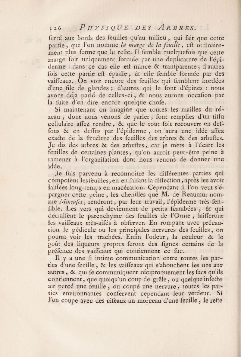 ferré aux bords des feuilles qu’au milieu , qui fait que cette partie , que l’on nomme la marge de la feuille , eft ordinaire¬ ment plus ferme que le refte. Il femble quelquefois que cette marge foit uniquement formée par une duplicature de l’épi¬ derme : dans ce cas elle eft mince 6c tranfparente ; d’autres fois cette partie eft épaiffe , 6c elle femble formée par des vaiffeaux. On voit encore des feuilles qui femblent bordées d’une file de glandes ; d’autres qui le font d’épines : nous avons déjà parlé de celles-ci, 6c nous aurons occafion par la fuite d’en dire encore quelque chofe. Si maintenant on imagine que toutes les mailles du ré- zeau , dont nous venons de parler, font remplies d’un tiffu cellulaire affez tendre , 6c que le tout foit recouvert en def- fous 6c en defifus par l’épiderme , on aura une idée affez exade de la ftrudure des feuilles des arbres ôc des arbuftes. Je dis des arbres 6c des arbuftes,, car je mets à l’écart les feuilles de certaines plantes, qu’on auroit peut-être peine à ramener à l’organifation dont nous venons de donner une idée. Je fuis parvenu à reconnoître les différentes parties qui compofent les feuilles, en en faifant la diffedion, après les avoir laiffées long-temps en macération. Cependant fi l’on veut s’é¬ pargner cette peine, les chenilles que M. de Reaumur nom¬ me Mineufes} rendront, par leur travail, l’épiderme très-fen- fible. Les vers qui deviennent de petits fcarabées , 6c qui détruifent le parenchyme des feuilles de l’Orme , laifferont les vaiffeaux très-aifés à obferver. En rompant avec précau¬ tion le pédicule ou les principales nervures des feuilles, on pourra voir les trachées. Enfin l’odeur, la couleur 6c le goût des liqueurs propres feront des lignes certains de la préfence des vaiffeaux qui contiennent ce fuc. Il y a une fi intime communication entre toutes les par¬ ties d'une feuille, 6c les vaiffeaux qui s’abouchent les uns aux autres , 6c qui fe communiquent réciproquement les fucs qu’ils contiennent, que quoiqu’un coup de grêle, ou quelque infede ait percé une feuille, ou coupé une nervure, toutes les par¬ ties environnantes confervent cependant leur verdeur. Si f on coupe ayec des cifeaux un morceau d’une feuille, le refte