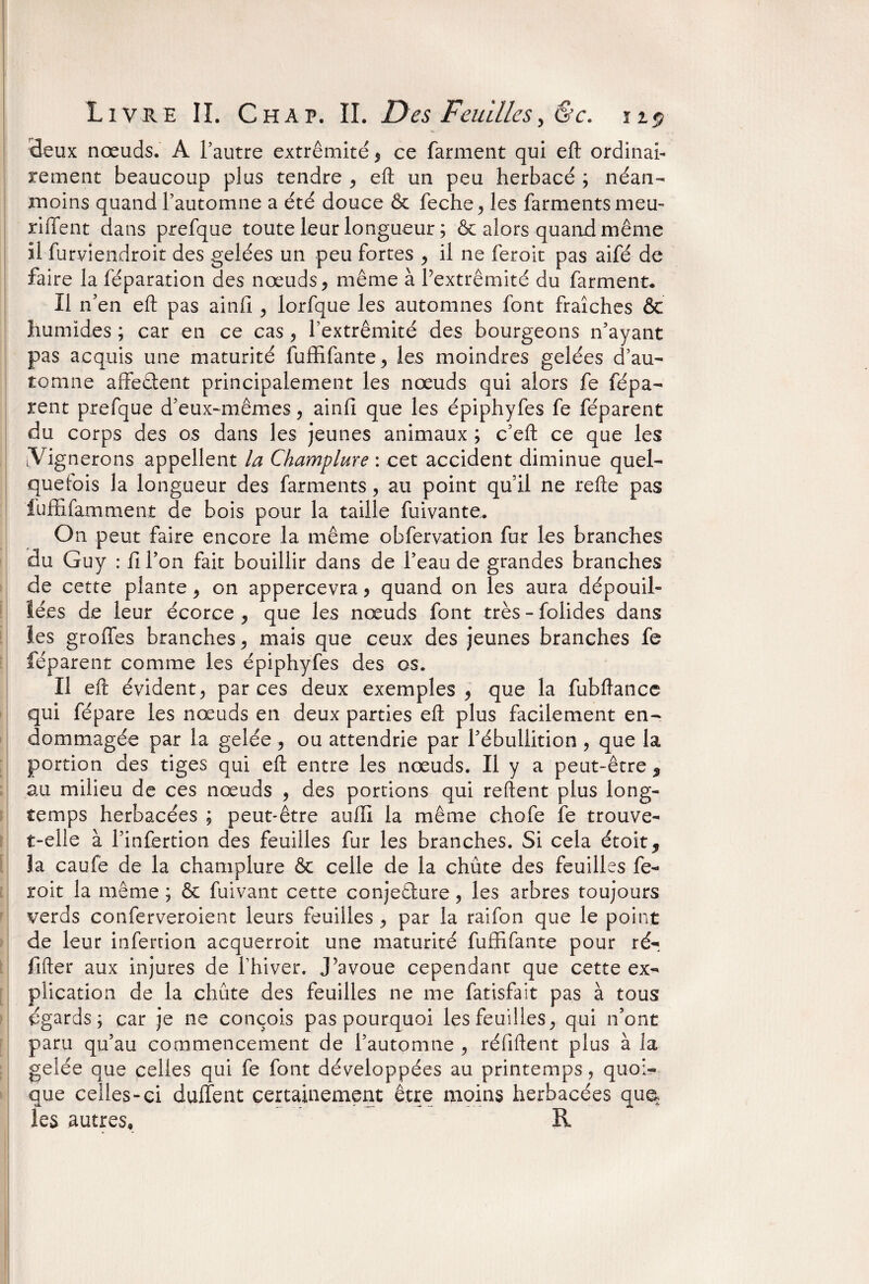 deux nœuds. A l’autre extrémité , ce farment qui eft ordinai¬ rement beaucoup plus tendre , eft un peu herbacé ; néan¬ moins quand l’automne a été douce & feche, les farmentsmeu- riffent dans prefque toute leur longueur ; & alors quand même il furviendroit des gelées un peu fortes , il ne feroit pas aifé de faire la réparation des nœuds, même à l’extrémité du farment. Il n’en eft pas ainlî , lorfque les automnes font fraîches & humides ; car en ce cas, l’extrémité des bourgeons n’ayant pas acquis une maturité fuffifante, les moindres gelées d’au¬ tomne affrètent principalement les nœuds qui alors fe répa¬ rent prefque d’eux-mêmes, ainfi que les épiphyfes fe féparent du corps des os dans les jeunes animaux ; c’eft ce que les [Vignerons appellent la Champlure : cet accident diminue quel¬ quefois la longueur des farments, au point qu’il ne refte pas iuffifamment de bois pour la taille fuivante. On peut faire encore la même obfervation fur les branches du Guy : fi l’on fait bouillir dans de l’eau de grandes branches de cette plante , on appercevra , quand on les aura dépouil¬ lées de leur écorce , que les nœuds font très - folides dans les groffes branches, mais que ceux des jeunes branches fe féparent comme les épiphyfes des os. Il eft évident, par ces deux exemples, que la fubftance qui fépare les nœuds en deux parties eft plus facilement en¬ dommagée par la gelée, ou attendrie par l’ébullition , que la portion des tiges qui eft entre les nœuds. Il y a peut-être 9 au milieu de ces nœuds , des portions qui reftent plus long¬ temps herbacées ; peut-être aufii la même chofe fe trouve- t-elle à l’infertion des feuilles fur les branches. Si cela étoit, Ja caufe de la champlure & celle de la chûte des feuilles fe¬ roit la même ; & fuivant cette conjedure, les arbres toujours verds conferveroient leurs feuilles , par la raifon que le point de leur infertion acquerroit une maturité fuffifante pour ré-, fifter aux injures de l’hiver. J’avoue cependant que cette ex¬ plication de la chute des feuilles ne me fatisfait pas à tous égards; car je ne conçois pas pourquoi les feuilles, qui n’ont paru qu’au commencement de l’automne , réfiftent plus à la gelée que celles qui fe font développées au printemps, quoi¬ que celles-ci dallent certainement être moins herbacées qu^ les autres, R