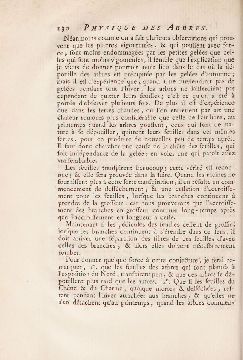Néanmoins comme on a fait plufieurs obfervations qui prou¬ vent que les plantes vigoureufes , & qui pouffent avec for¬ ce, font moins endommagées par les petites gelées que cel¬ les qui font moins vigoureufes; il femble que fexplication que je viens de donner pourroit avoir lieu dans le cas où la dé¬ pouille des arbres eft précipitée par les gelées d’automne ; mais il eft d’expérience que, quand il ne lurviendroit pas de gelées pendant tout l’hiver , les arbres ne laifferoient pas cependant de quitter leurs feuilles ; c’eft ce qu’on a été à portée d’obferver plufieurs fois. De plus il eft d’expérience que dans les ferres chaudes , où l’on entretient par art une chaleur toujours plus conlidérable que celle de l'air libre, au printemps quand les arbres pouffent, ceux qui font de na¬ ture à fe dépouiller, quittent leurs feuilles dans ces mêmes ferres , pour en produire de nouvelles peu de temps après.. Il faut donc chercher une caufe de la chute des feuilles, qui foit indépendante de la gelée : en voici une qui paroit affez vraifemblable* Les feuilles tranfpirent beaucoup ; cette vérité eft recon¬ nue ; & elle fera prouvée dans la fuite. Quand les racines ne fourniffent plus à cette forte tranfpiration, il en réfulte un com¬ mencement de defféchement , & une ceffation d’accroiffe- ment pour les feuilles , lorfque les branches continuent à prendre de la groffeur : car nous prouverons que faccroiffe- ment des branches en groffeur continue long-temps après que l’accroiffement en longueur a ceffé. Maintenant fi les pédicules des feuilles ceffent de groffir, lorfque les branches continuent à s’étendre dans ce fens, il doit arriver une féparation des fibres de ces feuilles d’avec celles des branches ; ôt alors elles doivent néceffairement tomber. Pour donner quelque force à cette conjedure, je ferai re¬ marquer , i°. que les feuilles des arbres qui font plantés à bexpofition du Nord , tranfpirent peu , & que ces arbres fe dé¬ pouillent plus tard que les autres. a°. Que fi les feuilles du Chêne & du Charme, quoique mortes & defféchées , refi¬ rent pendant l hiver attachées aux branches , & qu’elles ne: ■s’en détachent qu’au printemps, quand les arbres commen-