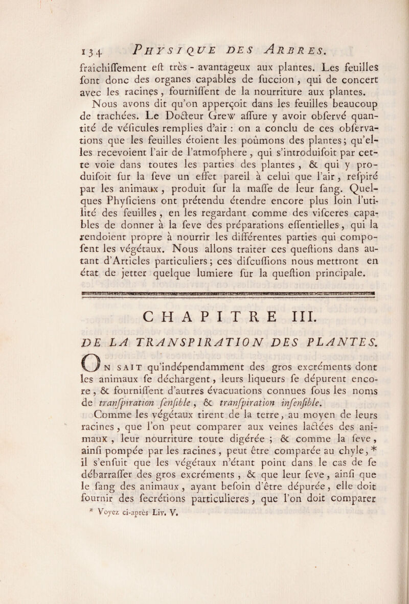 fraîchiffement eft très - avantageux aux plantes. Les feuilles font donc des organes capables de fuccion , qui de concert avec les racines, fournillent de la nourriture aux plantes. Nous avons dit qu’on apperçoit dans les feuilles beaucoup de trachées. Le Dodeur Grew allure y avoir obfervé quan¬ tité de véhicules remplies d’air : on a conclu de ces obferva- tions que les feuilles étoient les poumons des plantes; qu’el¬ les recevoient fair de l’atmofphere, qui s’iniroduifoit par cet¬ te voie dans toutes les parties des plantes , ôc qui y pro~ duifoit fur la feve un effet pareil à celui que l’air , refpiré par les animaux , produit fur la maffe de leur fang. Quel¬ ques Phyficiens ont prétendu étendre encore plus loin l’uti¬ lité des feuilles , en les regardant comme des vifceres capa¬ bles de donner à la feve des préparations effentielles, qui la arendoient propre à nourrir les différentes parties qui compo- lent les végétaux. Nous allons traiter ces queftions dans au¬ tant d’Articles particuliers; ces difcuffions nous mettront en état de jetter quelque lumière fur la queftion principale. CHAPITRE III. DE LA TRANSPIRATION DES PLANTES. On sait qu’indépendamment des gros excréments dont les animaux fe déchargent, leurs liqueurs fe dépurent enco¬ re , ôc fourniffent d’autres évacuations connues fous les noms de transpiration fenfible y ôc transpiration infenfible. Comme les végétaux tirent de la terre, au moyen de leurs racines , que l’on peut comparer aux veines ladées des ani¬ maux , leur nourriture toute digérée ; ôc comme la feve , ainfi pompée par les racines, peut être comparée au chyle,* il s’enfuit que les végétaux n’étant point dans le cas de fe débarraffer des gros excréments , ôc que leur feve, ainfi que le fang des animaux, ayant befoin d’être dépurée, elle doit fournir des fecrétions particulières, que l’on doit comparer * Voyez ci-après Liv. V.