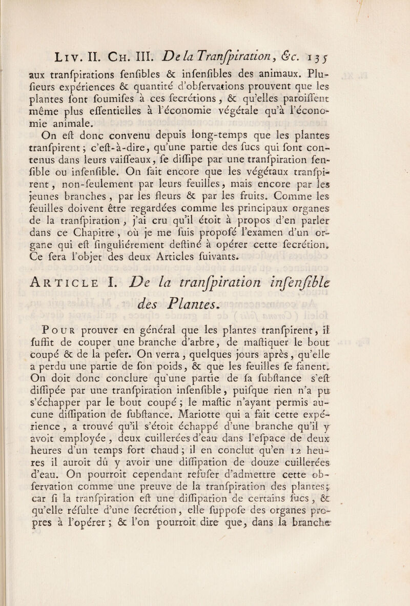 aux tranfpirations fenfibles & infenfibles des animaux. Plu- fieurs expériences & quantité d’obfervations prouvent que les plantes font foumifes à ces fecrétions , & qu’elles paroiffent même plus effentielies à l’économie végétale qu’à l’écono¬ mie animale. On eft donc convenu depuis long-temps que les plantes tranfpirent ; c’eft-à-dire, qu’une partie des fucs qui font con¬ tenus dans leurs vaiffeaux, fe diffipe par une transpiration fen- fible ou infenfible. On fait encore que les végétaux tranfpi¬ rent, non-feulement par leurs feuilles , mais encore par les jeunes branches , par les fleurs & par les fruits. Comme les feuilles doivent être regardées comme les principaux organes de la tranfpiration , j’ai cru qu’il étoit à propos d’en parler dans ce Chapitre , où je me fuis propofé l’examen d’un or¬ gane qui eft finguliérement deftiné à opérer cette fecrétion. Ce fera l’objet des deux Articles fuivants. Article I. De la tranfpiration infenfible. des Plantes. Pour prouver en général que les plantes tranfpirent, iî fuffît de couper une branche d’arbre, de maftiquer le bout coupé & de la pefer. On verra, quelques jours après, qu’elle a perdu une partie de fon poids, & que les feuilles fe fanent. On doit donc conclure qu’une partie de fa fubftance s’eft diflipée par une tranfpiration infenfible, puifque rien n’a pu s’échapper par le bout coupé ; le maftic n’ayant permis au¬ cune diffipation de fubftance. Mariette qui a fait cette expé¬ rience , a trouvé qu’il s’étoit échappé d’une branche qu’il y avoit employée , deux cuillerées d’eau dans l’efpace de deux heures d’un temps fort chaud; il en conclut qu’en 12 heu¬ res il auroit dû y avoir une diffipation de douze cuillerées d’eau. On pourroit cependant refufer d’admettre cette ob¬ servation comme une preuve de la tranfpiration des plantes; car fi la tranfpiration eft une diffipation de certains fucs , êc qu’elle réfulte d’une fecrétion, elle fuppofe des organes pro¬ pres à l’opérer ; & l’on pourroit dire que, dans la branche