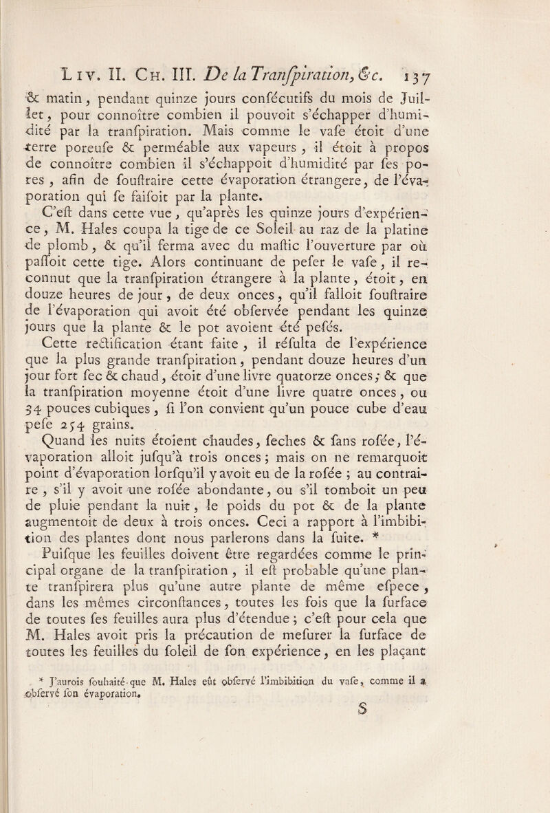 & matin, pendant quinze jours consécutifs du mois de Juil¬ let , pour connoître combien il pouvoit s’échapper d’humi¬ dité par la tranfpiration. Mais comme le vafe étoit d’une ■terre poreufe & perméable aux vapeurs , il étoit à propos de connoître combien il s’échappoit d’humidité par fes po¬ res , afin de fouftraire cette évaporation -étrangère, de l’éva- poration qui fe faifoit par la plante. C’eft: dans cette vue, qu’après les quinze jours d’expérien¬ ce , M. Haies coupa la tige de ce Soleil au raz de la platine de plomb, & qu’il ferma avec du maftic l’ouverture par où palfoit cette tige. Alors continuant de pefer le vafe ^ il re¬ connut que la tranfpiration étrangère à la plante, étoit 9 en douze heures de jour 9 de deux onces 9 qu’il falloir fouftraire de l’évaporation qui avoit été obfervée pendant les quinze jours que la plante & le pot avoient été pefés. Cette rectification étant faite , il réfulta de l’expérience que la plus grande tranfpiration 5 pendant douze heures d’un jour fort fec & chaud 9 étoit d’une livre quatorze onces; & que la tranfpiration moyenne étoit d’une livre quatre onces , ou 34 pouces cubiques, fi Ton convient qu’un pouce cube d’eau pefe 2 y4 grains. Quand les nuits étoient chaudes, feches & fans rofée, l’é¬ vaporation aîloit jufqu’à trois onces ; mais on ne remarquoit point d’évaporation lorfqu’il y avoit eu de larofée ; au contrai¬ re , s’il y avoit une rofée abondante 5 ou s’il tomboit un peu de pluie pendant la nuit, le poids du pot ôt de la plante augmentoit de deux à trois onces. Ceci a rapport à l’imbibi- tion des plantes dont nous parlerons dans la fuite. * Puifque les feuilles doivent être regardées comme le prin¬ cipal organe de la tranfpiration , il eft probable qu’une plan¬ te tranfpirera plus qu’une autre plante de même efpece 9 dans les mêmes circonftancestoutes les fois que la furface de toutes fes feuilles aura plus d’étendue ; c’eft pour cela que M. Haies avoit pris la précaution de mefurer la furface de toutes les feuilles du foleil de fon expérience, en les plaçant * J’aurois fouhaité que M. Haies eût obfervé l’imbibition du vafe, comme il & ©.bfervé fon évaporation. s