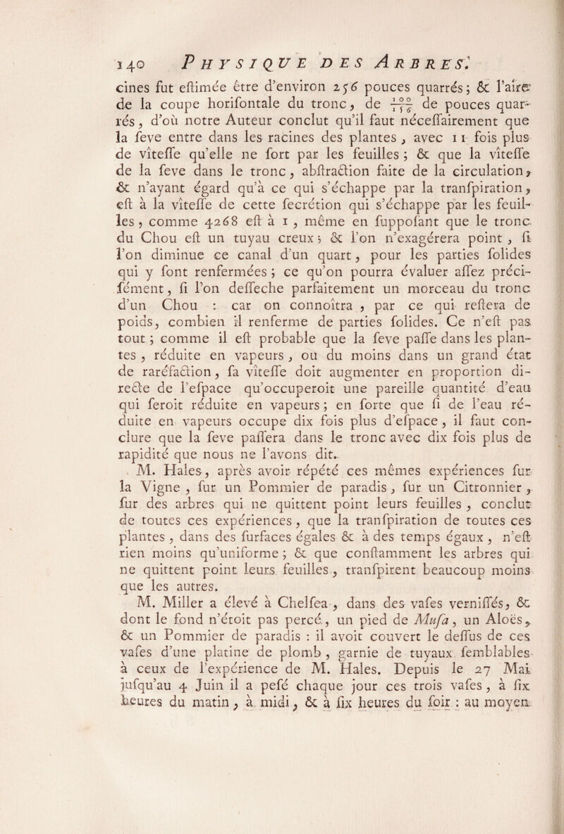 cines fut eftimée être d’environ 256 pouces quarrés; & Taire1 de la coupe horifontale du tronc , de de pouces quar~ rés, d’où notre Auteur conclut qu’il faut néceffairement que la feve entre dans les racines des plantes , avec 11 fois plus de vîteffe qu’elle ne fort par les feuilles ; & que la vîteffe de la feve dans le tronc , abftraêtion faite de la circulation* & n’ayant égard qu’à ce qui s’échappe par la tranfpiration * eft à la vîteffe de cette fecrétion qui s’échappe par les feuil¬ les , comme 4268 eft à 1, même en fuppolant que le tronc, du Chou eft un tuyau creux 5 & Ton n’exagérera point , fi Ton diminue ce canal d’un quart , pour les parties folides qui y font renfermées ; ce qu’on pourra évaluer allez préci- fément, fi Ton deffeche parfaitement un morceau du tronc d’un Chou : car on connoîtra , par ce qui reliera de poids , combien il renferme de parties folides. Ce n’efl pas tout ; comme il eft probable que la feve paffe dans les plan¬ tes , réduite en vapeurs , ou du moins dans un grand état de raréfaction, fa vîteffe doit augmenter en proportion di¬ recte de l’efpace qu’occuperoit une pareille quantité d’eau qui feroit réduite en vapeurs ; en forte que fi de l’eau ré¬ duite en vapeurs occupe dix fois plus d’efpace, il faut con¬ clure que la feve paffera dans le tronc avec dix fois plus de rapidité que nous ne l’avons dit. M. Haies, après avoir répété ces mêmes expériences fur la Vigne , fur un Pommier de paradis , fur un Citronnier , fur des arbres qui ne quittent point leurs feuilles , conclut de toutes ces expériences, que la tranfpiration de toutes ces plantes , dans des furfaces égales & à des temps égaux , n’eft rien moins qu’uniforme ; & que conftamment les arbres qui ne quittent point leurs feuilles , tranfpirent beaucoup moins que les autres. M. Miller a élevé à Chelfea , dans des vafes verniffés, & dont le fond n’étoit pas percé, un pied de Adufa, un Aloës^ & un Pommier de paradis : il avoit couvert le deffus de ces vafes d’une platine de plomb , garnie de tuyaux femblables- à ceux de l’expérience de M. Haies. Depuis le 27 Mai jufqu’au 4 Juin il a pefé chaque jour ces trois vafes, à fix heures du matin * à midi * & à fix heures du foir : au moyen