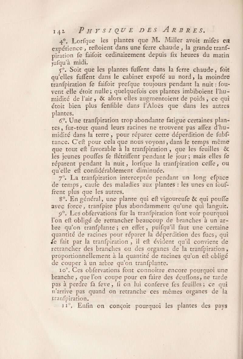4°. Lorfque les plantes que M. Miller avoit mifes en expérience , reftoient dans une ferre chaude , la grande tranf- piration fe faifoit ordinairement depuis fix heures du matin jufqu’à midi. 5°. Soit que les plantes fuffent dans la ferre chaude, foit qu5elles fuffent dans le cabinet expofé au nord, la moindre tranfpiration fe faifoit prefque toujours pendant la nuit : fou- vent elle étoit nulle; quelquefois ces plantes imbiboient l’hu- midité de fair , & alors elles augmentoient de poids, ce qui étoit bien plus fenfible dans l’Aloës que dans les autres plantes. 6°. Une tranfpiration trop abondante fatigue certaines plan¬ tes , fur-tout quand leurs racines ne trouvent pas allez d’hu¬ midité dans la terre, pour réparer cette déperdition de fubf- tance. C’eft pour cela que nous voyons, dans le temps même que tout eft favorable à la tranfpiration , que les feuilles & les jeunes pouffes fe flétrilfent pendant le jour ; mais elles fe réparent pendant la nuit, lorfque la tranfpiration celle, ou qu’elle eft confidérablement diminuée. 7°. La tranfpiration interceptée pendant un long efoace de temps, caufe des maladies aux plantes : les unes en iouf- frent plus que les autres. 8°. En général, une plante qui eft vigoureufe ôc qui pouffe avec force, tranfpire plus abondamment qu’une qui languit. p°. Les obfervations fur la tranfpiration font voir pourquoi l’on eft obligé de retrancher beaucoup de branches à un ar¬ bre qu’on tranfplante ; en effet, puifqu’il faut une certaine quantité de racines pour réparer la déperdition des fucs, qui ie fait par la tranfpiration , il eft évident qu’il convient de retrancher des branches ou des organes de la tranfpiration, proportionnellement à la quantité de racines qu’on eft obligé de couper à un arbre qu’on tranfplante. io°. Ces obfervations font connoître encore pourquoi une branche, que Ton coupe pour en faire des éculfons, ne tarde pas à perdre fa feve, fi on lui conferve fes feuilles; ce qui n’arrive pas quand on retranche ces mêmes organes de la tranfpiration. ii°. Enfin on conçoit pourquoi les plantes des pays