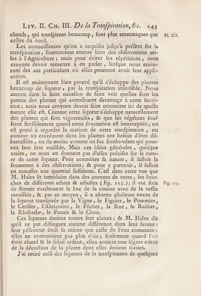chauds , qui tranfpirent beaucoup , font plus aromatiques que celles du nord. Les connoiffances qu’on a acquifes jufqu’à préfent fur la tranfpiration , fourniroient encore bien des obfervations uti- les à l’Agriculture ; mais pour éviter les répétitions , nous croyons devoir remettre à en parler , lorfque nous traite¬ rons des cas particuliers où elles pourront avoir leur appli¬ cation. Il eft maintenant bien prouvé qu’il s’échappe des plantes beaucoup de liqueur , par la tranfpiration infenfible. Nous aurons dans la fuite occafion de faire voir quelles font les parties des plantes qui contribuent davantage à cette fecré- tion ; mais nous croyons devoir faire connoître ici de quelle nature elle eft. Comme cette liqueur s’échappe naturellement des plantes qui font vigoureufes , & que les végétaux fouf- frent fenfiblement quand cette évacuation eft interceptée, on eft porté à regarder la matière de cette tranfpiration , ou comme un excrément dont les plantes ont befoin d’être dé- barraffées , ou du moins comme un fuc furabondant qui pour- roit leur être nuifible. Mais ces idées générales y quoique vraies y ne nous en donnent pas d’affez précifes fur la natu¬ re de cette liqueur. Pour connoître fa nature , il falloir la foumettre à des obfervations ; & pour y parvenir , il falloir en ramaffer une quantité fuffifante. C’eft dans cette vue que M. Haies fit introduire dans des cornues de verre, les bran¬ ches de différents arbres & arbuftes ( Fig. 113.); il eut foin de fermer exaêtement le bec de la cornue avec de la veffie mouillée, & par ce moyen , il a obtenu plufieurs onces de la liqueur tranfpirée par la Vigne, le Figuier, le Pommier, le Cerifier, l’Abricotier, le Pêcher, la Rue, le Raifort, la Rhubarbe, le Panais & le Chou. Ces liqueurs étoient toutes fort claires ; & M. Haies dit qu’il ne put diftinguer aucune différence dans leur faveur : leur péfanteur étoit la même que celle de l’eau commune ; elles ne contenoient pas plus d’air ; feulement quand l’air étoit chaud & le foleil ardent, elles avoient une légère odeur de la décoâion de la plante dont elles étoient forties. J’ai retiré aulü des liqueurs de la tranfpiration de quelques PL XIL Fig. 123,