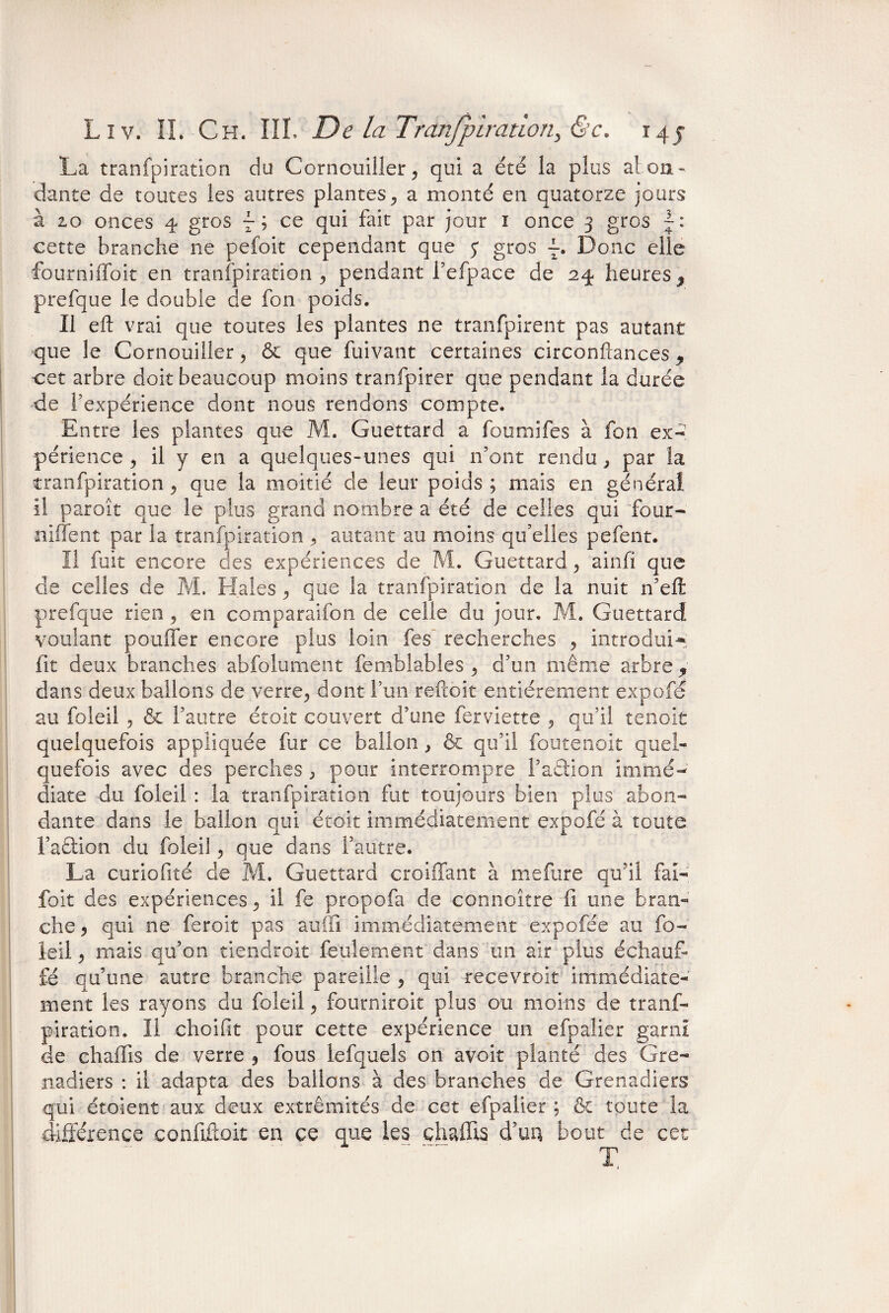 La tranfpiration du Cornouiller, qui a été la plus al on - dante de toutes les autres plantes, a monté en quatorze jours à zo onces 4 gros 7 ; ce qui fait par jour 1 once 3 gros cette branche ne pefoit cependant que j gros Donc elle fourniffoit en tranfpiration, pendant fefpace de 24 heures, prefque le double de fon poids. Il eft vrai que toutes les plantes ne tranfpirent pas autant que le Cornouiller, & que fuivant certaines circonftances , cet arbre doit beaucoup moins tranfpirer que pendant la durée de l’expérience dont nous rendons compte. Entre les plantes que M. Guettard a foumifes à fon ex¬ périence , il y en a quelques-unes qui n’ont rendu , par îa tranfpiration, que la moitié de leur poids; mais en général il paroît que le plus grand nombre a été de celles qui 'four- niffent par la tranfpiration , autant au moins qu’elles pefent. Il fuit encore des expériences de M. Guettard, ainfi que de celles de M. Haies , que la tranfpiration de la nuit n’eft prefque rien, en comparaifon de celle du jour, M. Guettard voulant poulfer encore plus loin fes recherches , introduis fit deux branches abfolument femblables , d’un même arbre, dans deux ballons de verre, dont l’un reftoit entièrement expofé au foleil , & l’autre étoit couvert d’une ferviette , qu’il tenoit quelquefois appliquée fur ce ballon } & qu’il foutenoit quel¬ quefois avec des perches , pour interrompre Faétion immé¬ diate du foleil : la tranfpiration fut toujours bien plus abon¬ dante dans le ballon qui étoit immédiatement expofé à toute Faction du foleil, que dans l’autre. La curiofité de M. Guettard croiffant à mefiire qu’il fai- foit des expériences, il fe propofa de connoître fi une bran¬ che , qui ne feroit pas auffi immédiatement expofée au fo¬ leil , mais qu’on tiendrait feulement dans un air plus échauf¬ fé qu’une autre branche pareille , qui recevroit immédiate¬ ment les rayons du foleil, fourniroit plus ou moins de tranf¬ piration. II choifit pour cette expérience un efpalier garni de chaffis de verre , fous lefquels on avoir planté des Gre¬ nadiers : il adapta des ballons à des branches de Grenadiers qui étoient aux deux extrémités de cet efpalier ; & toute la différence confiftok en ce que les chaffis d’un bout de cet