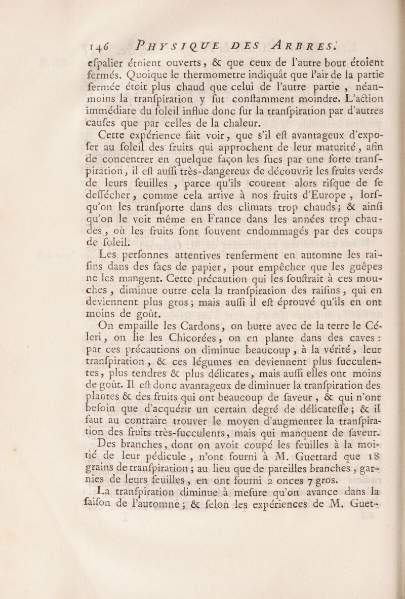 efpalier étoient ouverts ? & que ceux de l’autre bout étoient fermés. Quoique le thermomètre indiquât que Pair de la partie fermée étoit plus chaud que celui de l’autre partie , néan¬ moins la tranfpiration y fut conliamment moindre. L’action immédiate du foleil influe donc fur la tranfpiration par d’autres caufes que par celles de la chaleur. Cette expérience fait voir., que s’il eft avantageux d’expo- fer au foleil des fruits qui approchent de leur maturité , afin de concentrer en quelque façon les fucs par une forte tranf¬ piration, il eft aufli très-dangereux de découvrir les fruits verds de leurs feuilles , parce qu’ils courent alors rifque de fe deffécher , comme cela arrive à nos fruits d’Europe , lorf- qu’on les tranfporte dans des climats trop chauds ; & ainfî qu’on le voit même en France dans les années trop chau¬ des , où les fruits font fouvent endommagés par des coups de foleil. Les perfonnes attentives renferment en automne les rai- fins dans des facs de papier, pour empêcher que les guêpes ne les mangent. Cette précaution qui les fouftrait à ces mou¬ ches , diminue outre cela la tranfpiration des raifins, qui en deviennent plus gros ; mais aufli il eft éprouvé qu’ils en ont moins de goût. On empaille les Cardons, on butte avec de la terre le Cé¬ leri , on lie les Chicorées 9 on en plante dans des caves : par ces précautions on diminue beaucoup , à la vérité , leur tranfpiration , & ces légumes en deviennent plus fucculen- tes, plus tendres & plus délicates, mais aufli elles ont moins de goût. Il eft donc avantageux de diminuer la tranfpiration des plantes & des fruits qui ont beaucoup de faveur , & qui n’ont befoin que d’acquérir un certain degré de délicateffe ; & il faut au contraire trouver le moyen d’augmenter la tranfpira- îion des fruits très-fucculents, mais qui manquent de faveur. Des branches, dont on avoit coupé les feuilles à la moi¬ tié de leur pédicule , n’ont fourni à M. Guettard que 18 grains de tranfpiration ; au lieu que de pareilles branches , gar¬ nies de leurs feuilles, en ont fourni 2 onces 7 gros. La tranfpiration diminue à mefure qu’on avance dans la faifon de l’automne ; & félon les expériences de M. Guet-