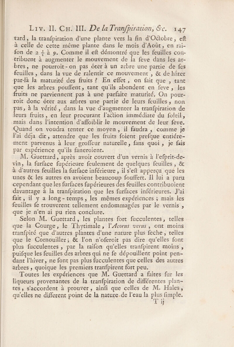 tard, la tranfpiration d’une plante vers la fin d’Oêiobre, efli à celle de cette même plante dans le mois d’Août3 en rai- fon de 2 ~ à 5?. Comme il eft démontré que les feuilles con¬ tribuent à augmenter le mouvement de la feve dans les ar¬ bres , ne pourroit - on pas ôter à un arbre une partie de fes feuilles , dans la vue de ralentir ce mouvement , & de hâter par-là la maturité des fruits ? En effet , on fait que , tant que les arbres pouffent, tant qu’ils abondent en feve , les fruits ne parviennent pas à une parfaite maturité. On pour- roit donc ôter aux arbres une partie de leurs feuilles , non pas, à la vérité , dans la vue d’augmenter la tranfpiration de leurs fruits , en leur procurant l’aêlion immédiate du foleil , mais dans l’intention d’affoiblir le mouvement de leur feve* Quand on voudra tenter ce moyen , il faudra , comme je i’ai déjà dit, attendre que les fruits foient prefque entière¬ ment parvenus à leur groffeur naturelle 3 fans quoi 3 je fais par expérience qu’ils faneroient. M. Guettard, après avoir couvert d’un vernis à i’efprit-de- vin, la furface fupérieure feulement de quelques feuilles , & à d’autres feuilles la furface inférieure, il s’efl: apperçu que les unes & les autres en avoient beaucoup fouffert. Il lui a paru cependant que les furfaces fupérieures des feuilles contribuoient davantage à la tranfpiration que les furfaces inférieures, j’ai fait, il y a long - temps , les mêmes expériences ; mais les feuilles fe trouvèrent tellement endommagées par le vernis 9 que je n’en ai pu rien conclure. Selon M. Guettard 3 les plantes fort fucculentes, telles que la Courge, le Thytimale , YÂcorus vents , ont moins tranfpiré que d’autres plantes d’une nature plus feche , relies que le Cornouiller ; & l’on n’oferoit pas dire qu’elles font plus fucculentes , par la raifon qu’elles tranfpirent moins 9 puifque les feuilles des arbres qui ne fe dépouillent point pen¬ dant riiiver, ne font pas plus fucculentes que celles des autres arbres , quoique les premiers tranfpirent fort peu. Toutes les expériences que M. Guettard a faites fur les liqueurs provenantes de la tranfpiration de différentes plan¬ tes , s’accordent à prouver , ainfi que celles de M. Haies 5 quelles ne different point de la nature de l’eau la plus (impie. T ij