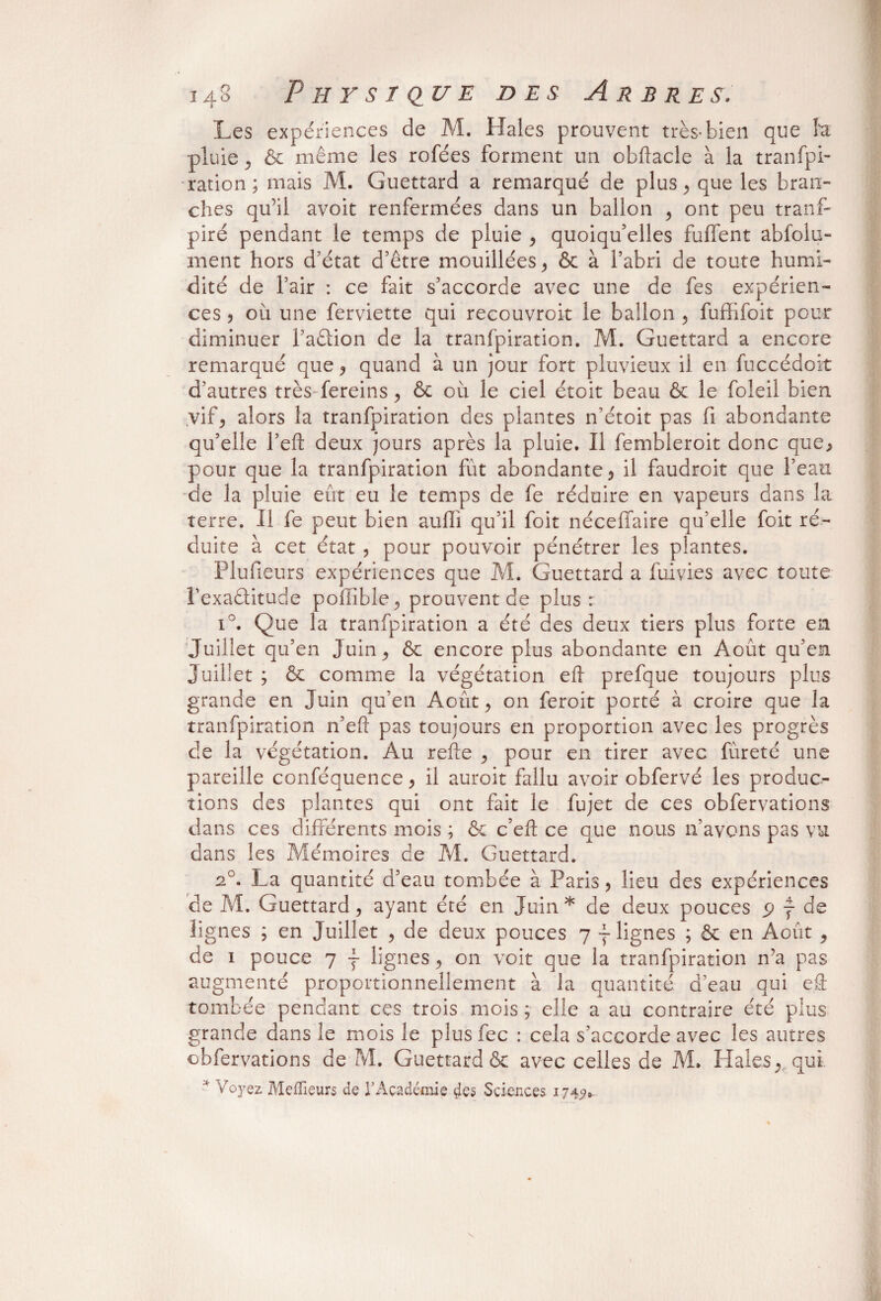 Les expériences de M. Haies prouvent très*bien que h ■pluie, ôc même les rofées forment un obflacle à la tranfpi¬ ration ; mais M. Guettard a remarqué de plus, que les bran¬ ches qu’il avoit renfermées dans un ballon , ont peu tranf- piré pendant le temps de pluie , quoiqu’elles fuffent abfolu- ment hors d’état d’être mouillées, ôc à l’abri de toute humi¬ dité de l’air : ce fait s’accorde avec une de fes expérien¬ ces 3 où une ferviette qui recouvroit le ballon , fuffifoit pour diminuer l’adion de la tranfpiration. M. Guettard a encore remarqué que , quand à un jour fort pluvieux il en fuccédoit d’autres très fereins , & où le ciel étoit beau ôc le foleil bien .vif, alors la tranfpiration des plantes n’étoit pas fi abondante qu’elle l’eft deux jours après la pluie. Il fembieroit donc que, pour que la tranfpiration fût abondante, il faudroit que l’eau de la pluie eût eu le temps de fe réduire en vapeurs dans la terre. Il fe peut bien auffi qu’il foit néceffaire qu’elle foit ré¬ duite à cet état , pour pouvoir pénétrer les plantes. Plufieurs expériences que M. Guettard a fuivies avec toute l’exaâitude poffible, prouvent de plus: i°. Que la tranfpiration a été des deux tiers plus forte en Juillet qu’en Juin, ôc encore plus abondante en Août qu’en Juillet ; ôc comme la végétation eft prefque toujours plus grande en Juin qu’en Août, on feroit porté à croire que la tranfpiration n’eft pas toujours en proportion avec les progrès de la végétation. Au refte , pour en tirer avec fùreté une pareille conféquence, il auroit fallu avoir cbfervé les produc¬ tions des plantes qui ont fait le fujet de ces obfervations dans ces différents mois ; ôc c’eft ce que nous n’avons pas vu dans les Mémoires de M. Guettard. 2°. La quantité d’eau tombée à Paris, lieu des expériences de M. Guettard, ayant été en Juin * de deux pouces p y de lignes ; en Juillet , de deux pouces 7 ~ lignes ; ôc en Août , de 1 pouce 7 ~ lignes, on voit que la tranfpiration n’a pas augmenté proportionnellement à la quantité d’eau qui e& tombée pendant ces trois mois ; elle a au contraire été plus grande dans le mois le plus fec : cela s’accorde avec les autres obfervations de M. Guettard ôc avec celles de M. Haies, qui * Voyez Meilleurs de 1J Académie cies Sciences 1742*.