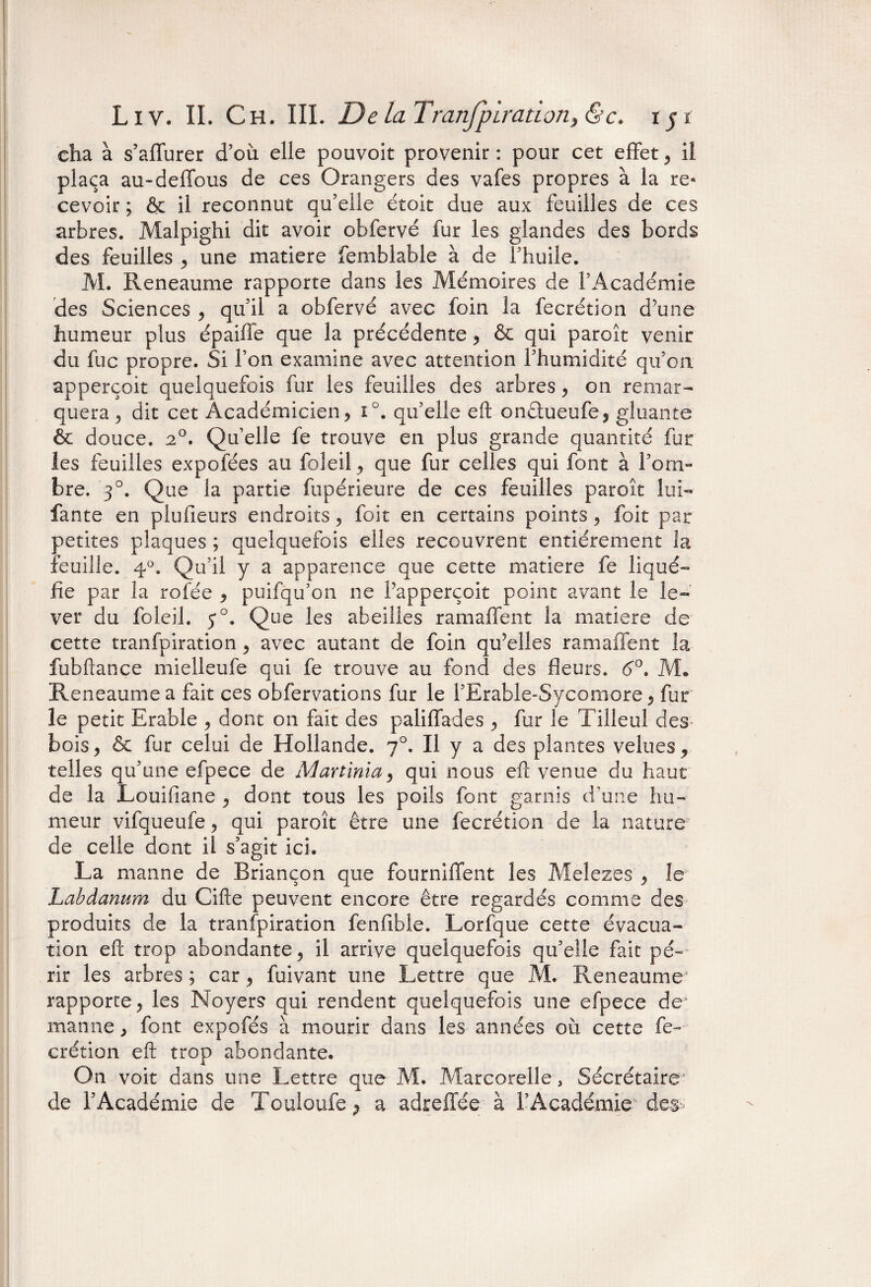 cha à s’affurer d’où elle pouvoit provenir : pour cet effet , il plaça au-deffous de ce s Orangers des vafes propres à la re¬ cevoir ; & il reconnut qu’elle étoit due aux feuilles de ces arbres. Malpighi dit avoir obfervé fur les glandes des bords des feuilles , une matière femblable à de l’huile. M. Reneaume rapporte dans les Mémoires de l’Académie des Sciences , qu’il a obfervé avec foin la fecrétion dùme humeur plus épaiffe que la précédente , & qui paroît venir du fuc propre. Si l’on examine avec attention l’humidité qu’on apperçoit quelquefois fur les feuilles des arbres , on remar¬ quera , dit cet Académicien , i°. qu’elle eft onêtueufe, gluante àc douce. 20. Qu’elle fe trouve en plus grande quantité fur les feuilles expofées au fbleil, que fur celles qui font à l’om¬ bre. 30. Que la partie fupérieure de ces feuilles paroît lui- faute en plufieurs endroits , foit en certains points , foit par petites plaques ; quelquefois elles recouvrent entièrement la feuille. 40. Qu’il y a apparence que cette matière fe liqué¬ fie par la rofée , puifqu’on ne Fapperçoit point avant le le¬ ver du fbleil. 5*°. Que les abeilles ram allen t la matière de cette tranfpiration , avec autant de foin qu’elles ramaffent la fubftance mielleufe qui fe trouve au fond des fleurs. 6°. M. Reneaume a fait ces obfervations fur le l’Erable-Sycomore , fur le petit Erable , dont on fait des paliffades , fur le Tilleul des- bois, & fur celui de Hollande. 70. Il y a des plantes velues, telles qu’une efpece de Martinia, qui nous eft venue du haut de la Louifiane , dont tous les poils font garnis d'une hu¬ meur vifqueufe, qui paroît être une fecrétion de la nature de celle dont il s’agit ici. La manne de Briançon que fourniffent les Meîezes , le Labdanum du Cifte peuvent encore être regardés comme des produits de la tranfpiration fenfible. Lorfque cette évacua¬ tion eft trop abondante, il arrive quelquefois qu’elle fait pé¬ rir les arbres ; car, fuivant une Lettre que M. Reneaume rapporte, les Noyers qui rendent quelquefois une efpece de manne, font expofés à mourir dans les années où cette fe¬ crétion eft trop abondante. On voit dans une Lettre que M. Marcorelle, Secrétaire' de l’Académie de Touloufe > a adreffce à l’Académie des