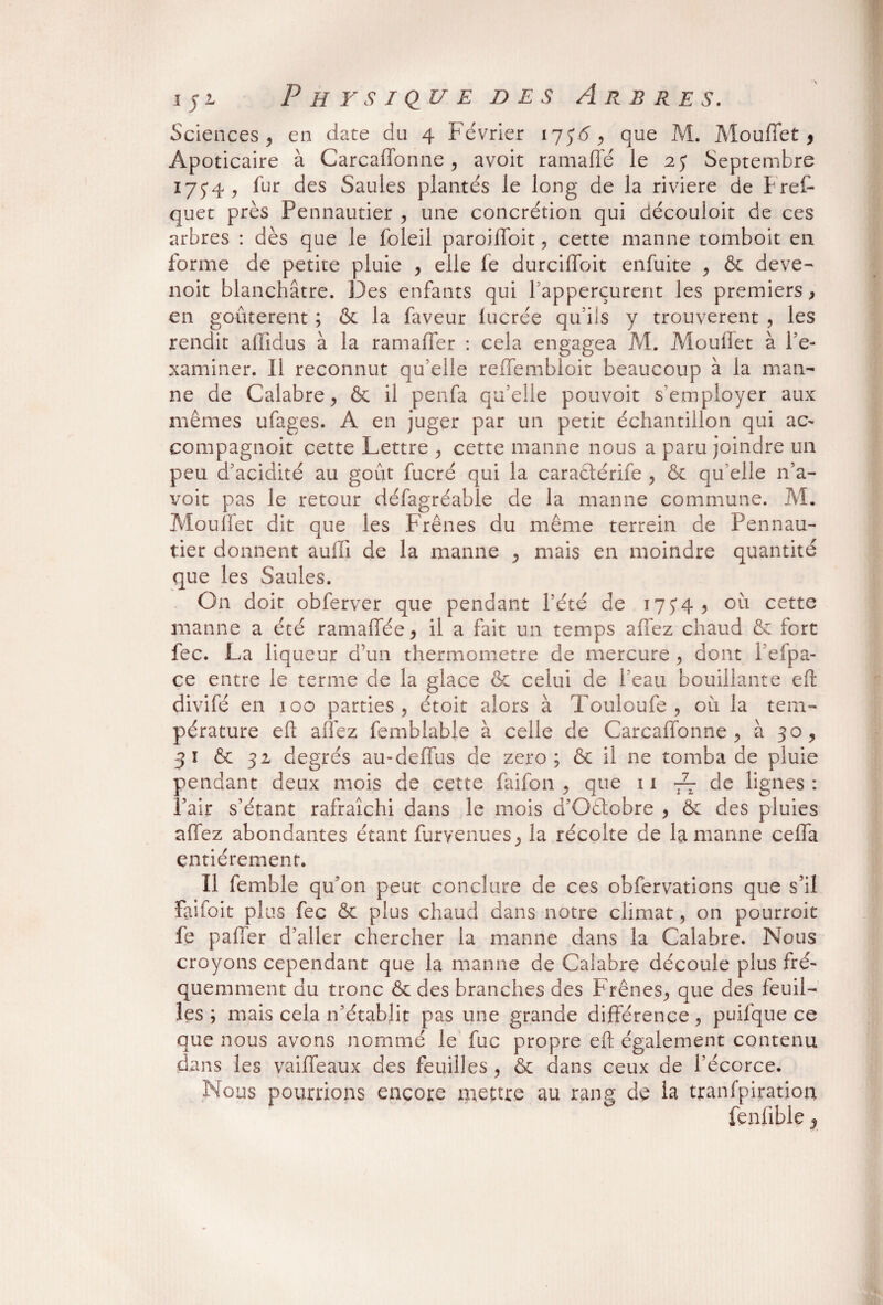 Sciences , en date du 4 Février 175'5, que M. Mouflet , Apoticaire à Carcaffonne , avoit ramaflé le 25 Septembre 175*4, fur des Saules plantés le long de la riviere de Fret quet près Pennautier , une concrétion qui découloit de ces arbres : dès que le foleil paroifloit, cette manne tomboit en forme de petite pluie , elle fe durciflbit enfuite , & deve- noit blanchâtre. Des enfants qui l apperçurent les premiers, en goûtèrent ; & la faveur lucrée qu’ils y trouvèrent , les rendit alïïdus à la ramafler : cela engagea M. Mouflet à l’e¬ xaminer. 11 reconnut qu’elle reffembloit beaucoup à la man¬ ne de Calabre j & il penfa qu’elle pouvoit s'employer aux mêmes ufages. A en juger par un petit échantillon qui ac- compagnon cette Lettre , cette manne nous a paru joindre un peu d’acidité au goût fucré qui la caraétérife , & qu elle n’a- voit pas le retour défagréable de la manne commune. M. Mouflet dit que les Frênes du même terrein de Pennau¬ tier donnent aufli de la manne , mais en moindre quantité que les Saules. On doit obferver que pendant l’été de 175*4, où cette manne a été ramaflee, il a fait un temps allez chaud & fort fec. La liqueur d’un thermomètre de mercure, dont 1 eipa- ce entre le terme de la glace & celui de l’eau bouillante efl: divifé en 100 parties, étoit alors à Touloufe , où la tem¬ pérature elî allez femblable à celle de Carcaffonne, à 30, 3 ï & 32 degrés au-deflus de zéro; & il ne tomba de pluie pendant deux mois de cette faifon , que 11 -—de lignes : Pair s’étant rafraîchi dans le mois d’Oétobre , & des pluies allez abondantes étant furvenues, la récolte de la manne cefla entièrement. Il femble qu’on peut conclure de ces obfervations que s’il faifoit plus fec & plus chaud dans notre climat, on pourroit fe palier d’aller chercher la manne dans la Calabre. Nous croyons cependant que la manne de Calabre découle plus fré¬ quemment du tronc & des branches des Frênes, que des feuil¬ les ; mais cela n’établit pas une grande différence, puifque ce que nous avons nommé le fuc propre efl; également contenu dans les vaifleaux des feuilles , & dans ceux de l’écorce. Nous pourrions encore mettre au rang de la tranfpiration fenflble,