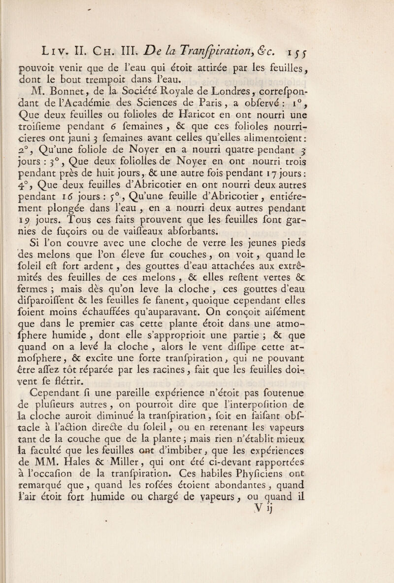 pouvoit venir que de l’eau qui étoit attirée par les feuilles, dont le bout trempait dans Peau. M. Bonnet, de la Société Royale de Londres, correfpon- dant de PAcadémie des Sciences de Paris, a obfervé : i°, Que deux feuilles ou folioles de Haricot en ont nourri une troifieme pendant 6 femaines , & que ces folioles nourri¬ cières ont jauni 3 femaines avant celles qu’elles alimentoient : 20, Qu’une foliole de Noyer en a nourri quatre pendant 5 jours: 30, Que deux foliofles de Noyer en ont nourri trois pendant près de huit jours, & une autre fois pendant 17 jours: 4°, Que deux feuilles d’Abricotier en ont nourri deux autres pendant 16 jours: 50, Qu’une feuille d’Abricotier, entière¬ ment plongée dans Peau , en a nourri deux autres pendant 19 jours. Tous ces faits prouvent que les feuilles font gar¬ nies de fuçoirs ou de vaiffeaux abforbants. Si l’on couvre avec une cloche de verre les jeunes pieds des melons que Pon éleve fur couches, on voit, quand le foleil eft fort ardent, des gouttes d’eau attachées aux extré¬ mités des feuilles de ces melons , & elles relient vertes & fermes ; mais dès qu’on leve la cloche , ces gouttes d’eau difparoiffent & les feuilles fe fanent, quoique cependant elles foient moins échauffées qu’auparavant. On conçoit aifément que dans le premier cas cette plante étoit dans une atmo- fphere humide , dont elle s’approprioit une partie ; & que quand on a levé la cloche , alors le vent dillipe cette at- mofphere, & excite une forte tranfpiration, qui ne pouvant être allez tôt réparée par les racines, fait que les feuilles doi¬ vent fe flétrir. Cependant fi une pareille expérience n’étoit pas foutenue de plufieurs autres , on pourroit dire que l’interpofition de la cloche auroit diminué la tranfpiration, foit en fai fan t obf~ tacle à Paftion direète du foleil, ou en retenant les vapeurs tant de la couche que de la plante ; mais rien n’établit mieux la faculté que les feuilles ont d’imbiber, que les expériences de MM. Haies & Miller, qui ont été ci-devant rapportées à l’occafion de la tranfpiration. Ces habiles Phyficiens ont remarqué que , quand les rofées étoient abondantes , quand l’air étoit fort humide ou chargé de yapeurs, ou quand il