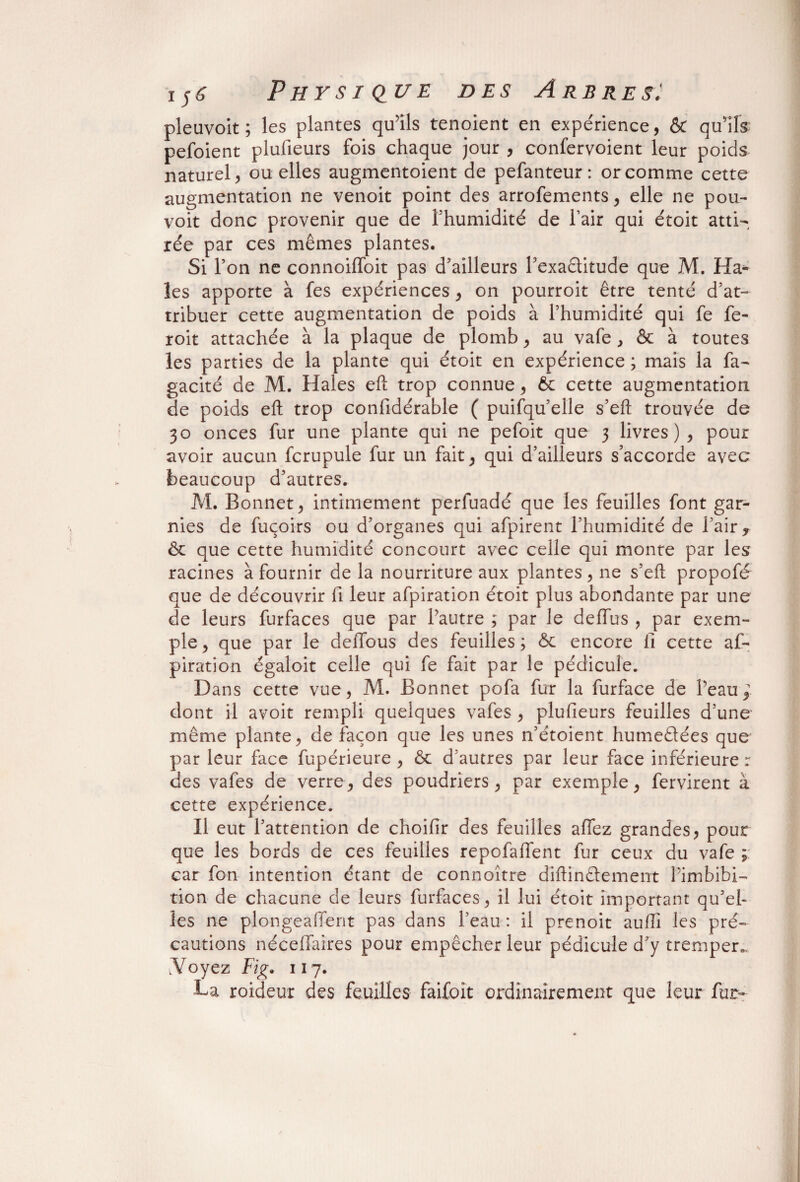 pleuvoit ; les plantes qu’ils tenoient en expérience, & qu'ils pefoient plufieurs fois chaque jour , confervoient leur poids naturel, ou elles augmentoient de pefanteur : or comme cette augmentation ne venoit point des arrofements, elle ne pou- voit donc provenir que de l’humidité de l’air qui étoit atti¬ rée par ces mêmes plantes. Si l’on ne connoiffoit pas d’ailleurs l'exactitude que M. Ha¬ ies apporte à fes expériences, on pourroit être tenté d’at¬ tribuer cette augmentation de poids à l’humidité qui fe fe- roit attachée à la plaque de plomb, au vafe , & à toutes les parties de la plante qui étoit en expérience ; mais la fa- gacité de M. Haies eft trop connue, 6c cette augmentation de poids eft trop considérable ( puifqu’elle s’eft trouvée de 30 onces fur une plante qui ne pefoit que 3 livres), pour avoir aucun fcrupule fur un fait, qui d’ailleurs s’accorde avec beaucoup d’autres. M. Bonnet, intimement perfuadé que les feuilles font gar¬ nies de fuçoirs ou d’organes qui afpirent l’humidité de l’air, & que cette humidité concourt avec celle qui monte par les racines à fournir de la nourriture aux plantes, ne s’eft propofé que de découvrir fi leur afpiration étoit plus abondante par une de leurs furfaces que par l’autre ; par le deffus , par exem¬ ple, que par le deffous des feuilles; ôc encore fi cette af¬ piration égaloit celle qui fe fait par le pédicule. Dans cette vue, M. Bonnet pofa fur la furface de l’eau dont il avoit rempli quelques vafes , plufieurs feuilles d’une même plante, de façon que les unes n’étoient humeétées que par leur face fupérieure , 6c d’autres par leur face inférieure r des vafes de verre, des poudriers, par exemple, fervirent à cette expérience. Il eut l’attention de choifir des feuilles allez grandes, pour que les bords de ces feuilles repofaffent fur ceux du vafe ; car fon intention étant de connoître diftinêtement Pimbibi- tion de chacune de leurs furfaces, il lui étoit important qu’el¬ les ne plongeaffent pas dans Peau : il prenoit aufli les pré¬ cautions néceffaires pour empêcher leur pédicule d’y tremper., N oyez Fig. 117. La roideur des feuilles faifoît ordinairement que leur fur-