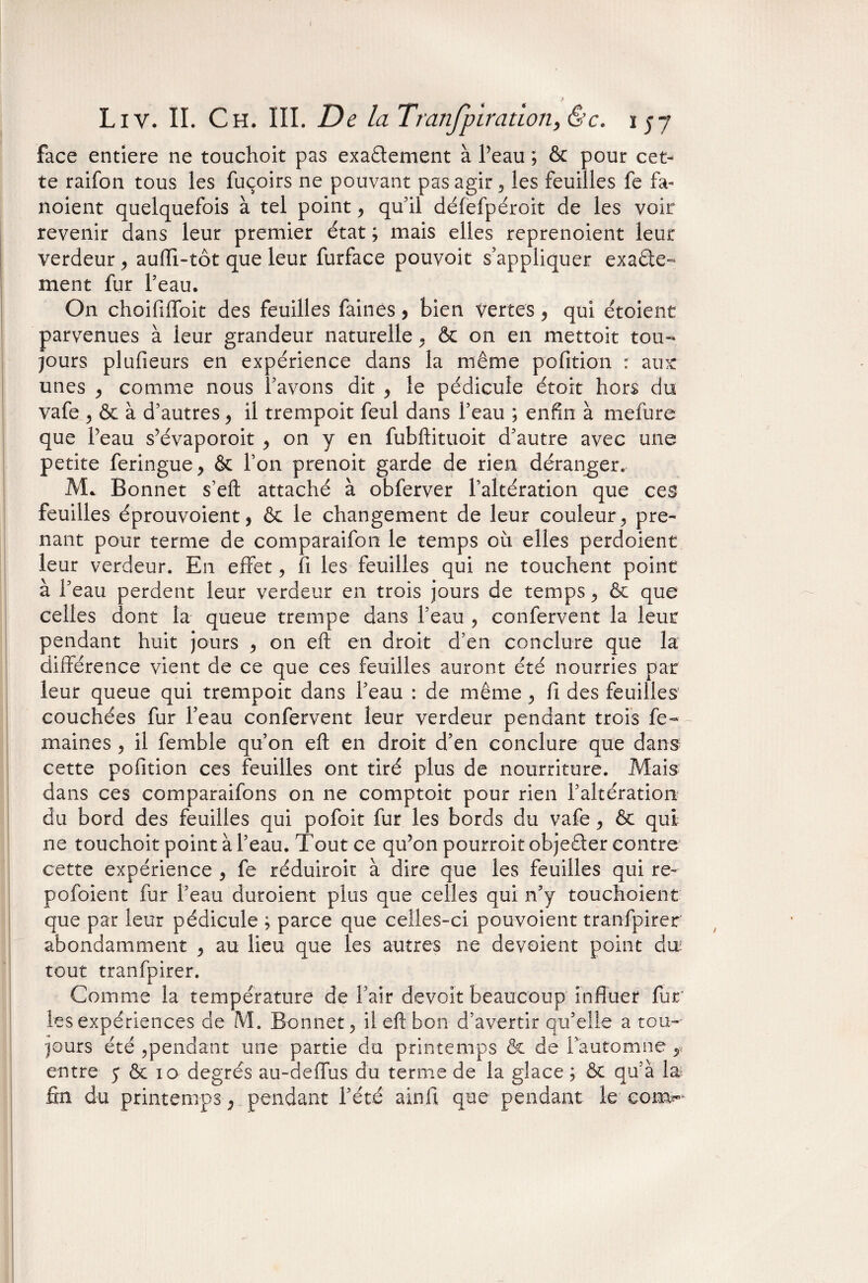 face entière ne touchoit pas exaêlement à Peau ; & pour cet¬ te raifon tous les fuçoirs ne pouvant pas agir , les feuilles fe fa- noient quelquefois à tel point , qu’il défefpéroit de les voir revenir dans leur premier état ; mais elles reprenoient leur verdeur, aufli-tôt que leur furface pouvoit s’appliquer exacte¬ ment fur Peau. On choififfoit des feuilles faines > bien vertes, qui étoient parvenues à leur grandeur naturelle , & on en mettoit tou¬ jours plufieurs en expérience dans la même pofition : aux: unes , comme nous Pavons dit , le pédicule étoit hors du vafe ? & à d’autres , il trempoit feul dans Peau ; enfin à mefure que Peau s’évaporoit , on y en fubftituoit d’autre avec une petite feringue , & Pon prenoit garde de rien déranger. Mc Bonnet s’eft attaché à obferver l’altération que ces feuilles éprouvoient, & le changement de leur couleur, pre¬ nant pour terme de comparaifon le temps où elles perdoient leur verdeur. En effet, fi les feuilles qui ne touchent point à l’eau perdent leur verdeur en trois jours de temps , & que celles dont la queue trempe dans l’eau , confervent la leur pendant huit jours , on eft en droit d’en conclure que la différence vient de ce que ces feuilles auront été nourries par leur queue qui trempoit dans l’eau : de même , fi des feuilles couchées fur Peau confervent leur verdeur pendant trois fe- maines , il femble qu’on efl; en droit d’en conclure que dans cette pofition ces feuilles ont tiré plus de nourriture. Mais dans ces comparaifons on ne comptoir pour rien l’altération du bord des feuilles qui pofoit fur les bords du vafe, & qui ne touchoit point à l’eau. Tout ce qu’on pourroit objeêler contre cette expérience , fe réduiroit à dire que les feuilles qui re~ pofoient fur Peau duroient plus que celles qui n’y touchoient que par leur pédicule ; parce que celles-ci pouvoient tranfpirer abondamment , au lieu que les autres ne dévoient point du; tout tranfpirer. Comme la température de Pair devoir beaucoup influer fur les expériences de M. Bonnet, il eft bon d’avertir qu’elle a tou¬ jours été ,pendant une partie du printemps & de l’automne ,, entre 5 & 10 degrés au-de (fus du terme de la glace ; & qu’à la; fin du printemps , pendant l’été ainfi que pendant le com^