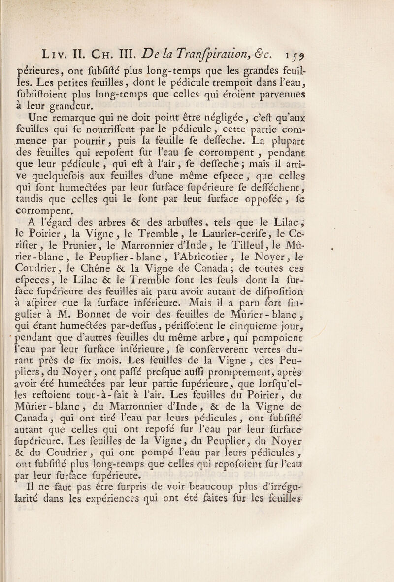 -v, •. • ■■ ■ ■ Liv. II. Ch. III. De la Tranfpiration, <S’c. 1 périeures, ont fubfifté plus long-temps que les grandes feuil¬ les. Les petites feuilles, dont le pédicule trempoit dans feau, fubfiftoient plus long-temps que celles qui étoient parvenues à leur grandeur. Une remarque qui ne doit point être négligée, c’eft qu’aux feuilles qui fe nourriffent par le pédicule, cette partie com¬ mence par pourrir, puis la feuille fe deffeche. La plupart des feuilles qui repofent fur Feau fe corrompent , pendant que leur pédicule, qui eft à Fair, fe deffeche; mais il arri¬ ve quelquefois aux feuilles d’une même efpece, que celles qui font humedées par leur furface fupérieure fe defféchent, tandis que celles qui le font par leur furface oppofée , fe corrompent. A Fégard des arbres & des arbuftes, tels que le Lilac,~ le Poirier, la Vigne, le Tremble, le Laurier-cerife, le Ce- rifier , le Prunier, le Marronnier d'Inde, le Tilleul, le Mû¬ rier-blanc, le Peuplier - blanc , FAbricotier , le Noyer, le Coudrier, le Chêne & la Vigne de Canada; de toutes ces efpeces, le Lilac ôt le Tremble font les feuls dont la fur- face fupérieure des feuilles ait paru avoir autant de difpofitioa à afpirer que la furface inférieure. Mais il a paru fort fin- gulier à M. Bonnet de voir des feuilles de Mûrier - blanc , qui étant humedées par-deffus, périfïbient le cinquième jour, 'pendant que d’autres feuilles du même arbre, qui pompoient Feau par leur furface inférieure, fe conferverent vertes du¬ rant près de fix mois. Les feuilles de la Vigne , des Peu¬ pliers, du Noyer, ont paffé prefque aufli promptement, après avoir été humedées par leur partie fupérieure, que lorfqu’el- les reftoient tout-à-fait à Fair. Les feuilles du Poirier, du Mûrier - blanc , du Marronnier d'Inde, êc de la Vigne de Canada, qui ont tiré Feau par leurs pédicules, ont fubfifté autant que celles qui ont repofé fur Feau par leur furface fupérieure. Les feuilles de la Vigne, du Peuplier, du Noyer . êt du Coudrier, qui ont pompé Feau par leurs pédicules , ont fubfifté plus long-temps que celles qui repofoient fur Feau par leur furface fupérieure. Il ne faut pas être furpris de voir beaucoup plus d’irrégu¬ larité dans les expériences qui ont été faites fur les feuilles