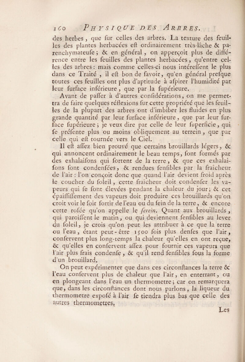 des herbes , que fur celles des arbres. La texture des feuil¬ les des plantes herbacées eft ordinairement très-lâche & pa- renchymateufe ; & en général , on apperçoit plus de diffé¬ rence entre les feuilles des plantes herbacées, qu’entre cel¬ les des arbres : mais comme celles-ci nous intéreffent le plus dans ce Traité , il eft bonde favoir, qu’en général prefque toutes ces feuilles ont plus d’aptitude à afpirer l’humidité par leur furface inférieure , que par la fupérieure. Avant de palier à d’autres confidérations, on me permet¬ tra de faire quelques réflexions fur cette propriété que les feuil¬ les de la plupart des arbres ont d’imbiber les fluides en plus grande quantité par leur furface inférieure, que par leur fur- face fupérieure; je veux dire par celle de leur fuperficie, qui fe préfente plus ou moins obliquement au terrein , que par celle qui eft tournée vers le Ciel. Il eft affez bien prouvé que certains brouillards légers, & qui annoncent ordinairement le beau temps, font formés par des exhalaifons qui fortent de la terre , 6c que ces exhalai- fons font condenfées , 6c rendues fenfibles par la fraîcheur de l’air : l’on conçoit donc que quand l’air devient froid après le coucher du foleil, cette fraîcheur doit condenfer les va¬ peurs qui fe font élevées pendant la chaleur du jour; 6c cet épaiffiflément des vapeurs doit produire ces brouillards qu’on croit voir le foir fortir de l’eau ou du fein de la terre, 6c encore cette rofée qu’on appelle le ferein. Quant aux brouillards , qui paroiffent le matin , ou qui deviennent fenfibles au lever du foleil , je crois qu’on peut les attribuer à ce que la terre ou l’eau, étant peut-être ijoo fois plus denfes que l’air, confervent plus long-temps la chaleur qu’elles en ont reçue, 6c qu’elles en confervent affez pour fournir ces vapeurs que l’air plus frais condenfe , 6c qu’il rend fenfibles fous la forme d’un brouillard. On peut expérimenter que dans ces circonftances la terre 6c l’eau confervent plus de chaleur que l’air, en enterrant, ou en plongeant dans l’eau un thermomètre; car on remarquera que, dans les circonftances dont nous parlons, la liqueur du thermomètre expofé à l’air fe tiendra plus bas que celle des autres thermomètres, Les