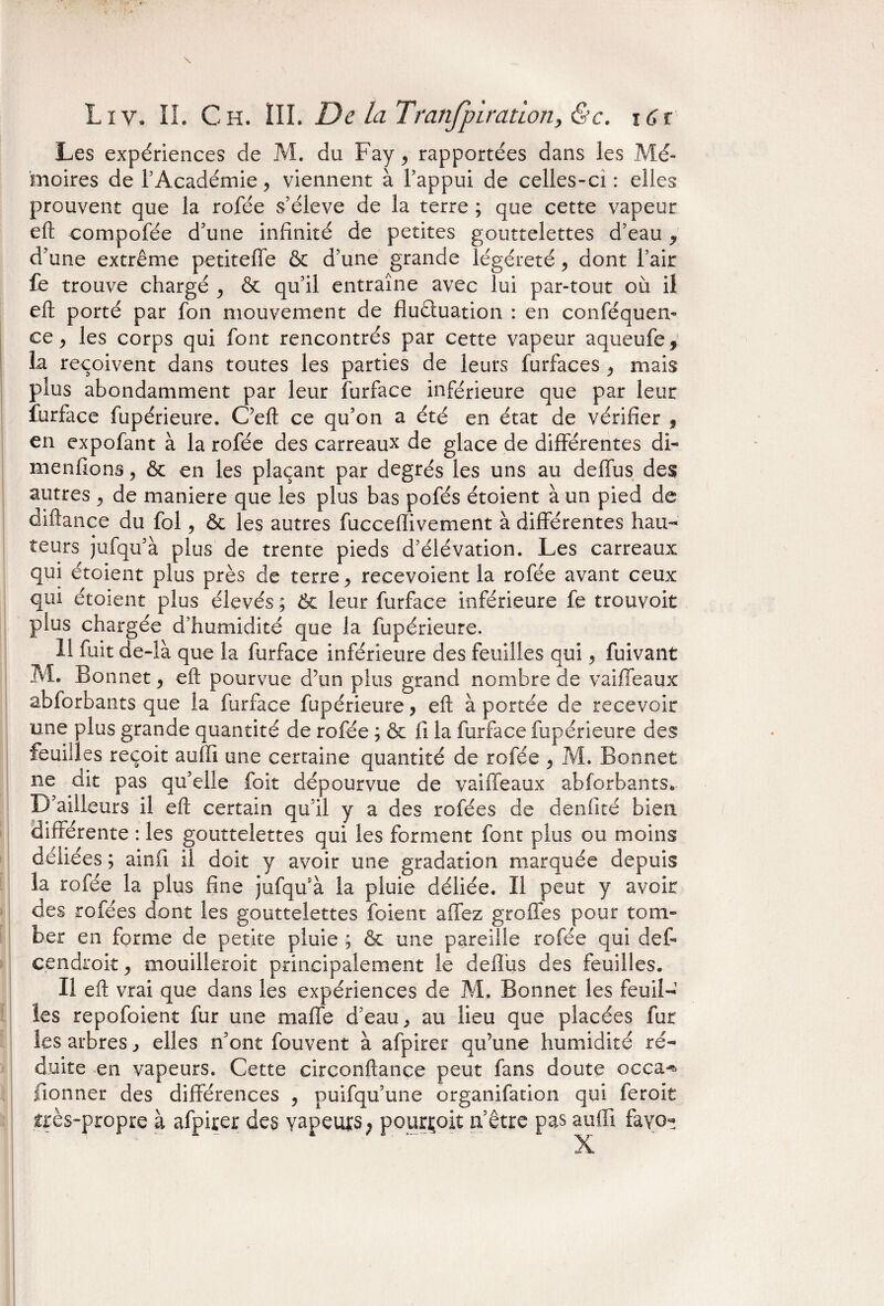 Les expériences de M. du Fay, rapportées dans les Mé¬ moires de l’Académie, viennent à l’appui de celles-ci: elles prouvent que la rofée s’élève de la terre ; que cette vapeur eft compofée d’une infinité de petites gouttelettes d’eau y d’une extrême petiteffe & d’une grande légéreté , dont l’air fe trouve chargé , & qu’il entraîne avec lui par-tout ou il eft porté par fon mouvement de fluétuation : en conséquen¬ ce, les corps qui font rencontrés par cette vapeur aqueufe, la reçoivent dans toutes les parties de leurs furfaces , mais plus abondamment par leur fur fa ce inférieure que par leur furface fupérieure. C’eft ce qu’on a été en état de vérifier 9 en expofant à la rofée des carreaux de glace de différentes di- menfions, & en les plaçant par degrés les uns au deffus des autres , de maniéré que les plus bas pofés étoient à un pied de diftance du fol, & les autres fucceflivement à différentes hau¬ teurs jufqu’à plus de trente pieds d’élévation. Les carreaux qui étoient plus près de terre, recevoient la rofée avant ceux qui étoient plus élevés ; 6c leur furface inférieure fe trouvoit plus chargée d’humidité que la fupérieure. 11 fuit de-Ià que la furface inférieure des feuilles qui, fuivant M. Bonnet, eft pourvue d’un plus grand nombre de vaille aux abforbants que la furface fupérieure, eft à portée de recevoir une plus grande quantité de rofée ; & fi la furface fupérieure des feuilles reçoit auffi une certaine quantité de rofée , M. Bonnet ne dit pas qu’elle foit dépourvue de vaiffeaux abforbants. D’ailleurs il eft certain qu’il y a des rofées de d en fi té bien différente : les gouttelettes qui les forment font plus ou moins déliées ; ainfi il doit y avoir une gradation marquée depuis la rofée la plus fine jufqu’à la pluie déliée. Il peut y avoir des rofées dont les gouttelettes foient affez greffes pour tom¬ ber en forme de petite pluie ; & une pareille rofée qui défi cendroit, mouilleroit principalement le deffus des feuilles. Il eft vrai que dans les expériences de M. Bonnet les feuil¬ les repofoient fur une maffe d’eau, au lieu que placées fut les arbres, elles n’ont fouvent à afpirer qu’une humidité ré¬ duite en vapeurs. Cette circonftance peut fans doute occa-% lionner des différences , puifqu’une organifation qui feroit très-propre à afpirer des vapeurs ; pourvoit n’être pas auffi fav<>