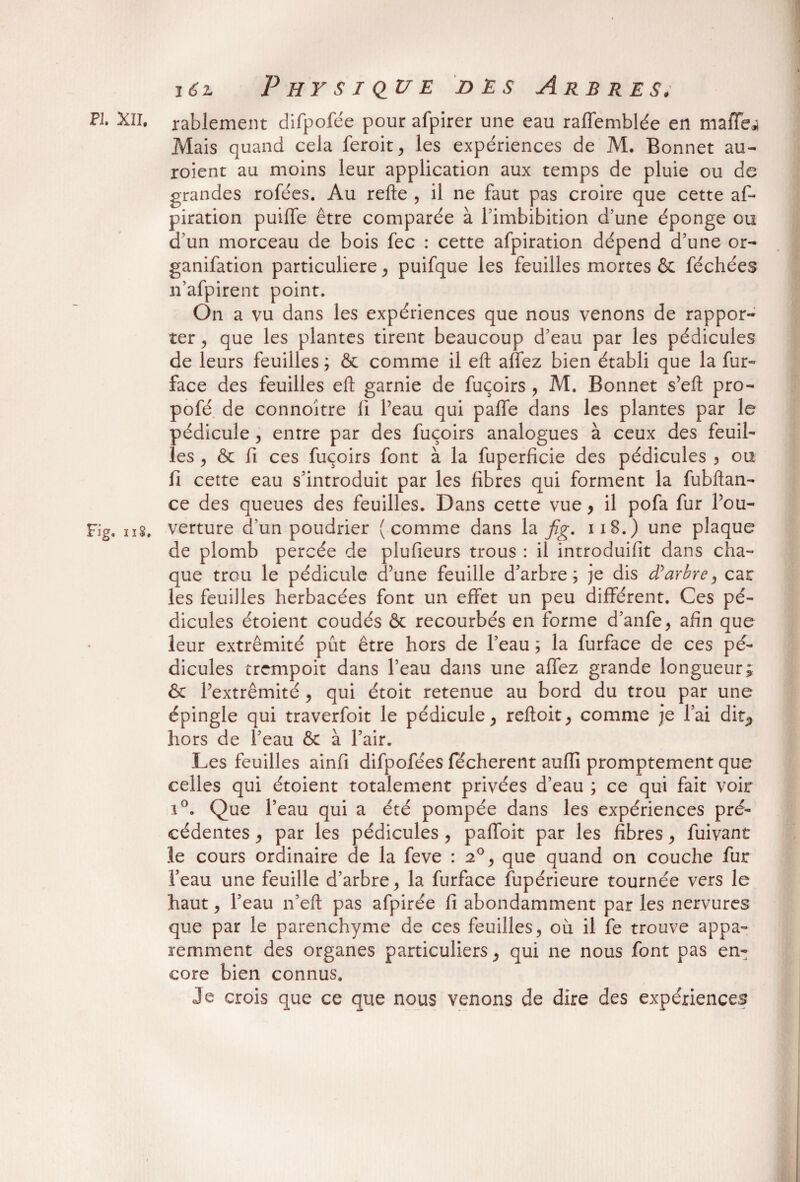 PL XII. rablement difpofée pour afpirer une eau raffemblée en maffej Mais quand cela feroit, les expériences de M. Bonnet au- roient au moins leur application aux temps de pluie ou de grandes rofées. Au refie , il ne faut pas croire que cette af~ piration puiffe être comparée à fimbibition d’une éponge ou d’un morceau de bois fec : cette afpiration dépend d’une or- ganifation particulière, puifque les feuilles mortes & féchées n’afpirent point. On a vu dans les expériences que nous venons de rappor¬ ter , que les plantes tirent beaucoup d’eau par les pédicules de leurs feuilles ; & comme il eft allez bien établi que la fur- face des feuilles eft garnie de fuçoirs , M. Bonnet s’eft pro- pofé de connoître fl Peau qui paffe dans les plantes par le pédicule, entre par des fuçoirs analogues à ceux des feuil¬ les y & fi ces fuçoirs font à la fuperficie des pédicules , ou fi cette eau s’introduit par les fibres qui forment la fubftan- ce des queues des feuilles. Dans cette vue > il pofa fur Pou- Fig. n8, verture d’un poudrier (comme dans la fig. 118.) une plaque de plomb percée de plufieurs trous : il introduifit dans cha¬ que trou le pédicule d’une feuille d’arbre; je dis d’arbre, car les feuilles herbacées font un effet un peu différent. Ces pé¬ dicules étoient coudés & recourbés en forme d’anfe, afin que leur extrémité pût être hors de Peau ; la furface de ces pé¬ dicules trempoit dans Peau dans une affez grande longueur; & Pextrêmité, qui étoit retenue au bord du trou par une épingle qui traverfoit le pédicule, reftoit, comme je l’ai dit., hors de l’eau & à Pair. Les feuilles ainfi difpofées fecherent aufli promptement que celles qui étoient totalement privées d’eau ; ce qui fait voir i°. Que Peau qui a été pompée dans les expériences pré¬ cédentes , par les pédicules , paffoit par les fibres y fuivant îe cours ordinaire de la feve : 20, que quand on couche fur l’eau une feuille d’arbre, la furface fupérieure tournée vers le haut, l’eau 11’eft pas afpirée fi abondamment par les nervures que par le parenchyme de ces feuilles, où il fe trouve appa¬ remment des organes particuliers, qui 11e nous font pas en¬ core bien connus. Je crois que ce que nous venons de dire des expériences